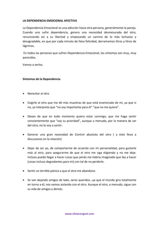 www.silviacongost.com
LA DEPENDENCIA EMOCIONAL AFECTIVA
La Dependencia Emocional es una adicción hacia otra persona, generalmente la pareja.
Cuando uno sufre dependencia, genera una necesidad desmesurada del otro,
renunciando así a su libertad y empezando un camino de lo más tortuoso y
desagradable, en que por cada minuto de falsa felicidad, derramamos litros y litros de
lágrimas.
En todos las personas que sufren Dependencia Emocional, los síntomas son muy, muy
parecidos.
Vamos a verlos.
Síntomas de la Dependencia
 Necesitar al otro
 Exigirle al otro que me dé más muestras de que está enamorado de mi, ya que si
no, ya interpreto que “no soy importante para él” “que no me quiere”.
 Deseo de que en todo momento quiera estar conmigo, que me haga sentir
constantemente que “soy su prioridad”, aunque a menudo, por la manera de ser
del otro, no lo voy a sentir.
 Generar una gran necesidad de Control absoluto del otro ( y ésto lleva a
discusiones en la relación)
 Dejar de ser yo, de comportarme de acuerdo con mi personalidad, para gustarle
más al otro, para asegurarme de que el otro me siga eligiendo y no me deje.
Incluso puedo llegar a hacer cosas que jamás me habria imaginado que iba a hacer
(cosas incluso degradantes para mi) con tal de no perderle.
 Sentir un terrible pánico a que el otro me abandone.
 Se van dejando amigos de lado, seres queridos...ya que el mundo gira totalmente
en torno a él, nos vamos aislando con el otro. Aunque el otro, a menudo, sigue con
su vida de amigos y demás.
 