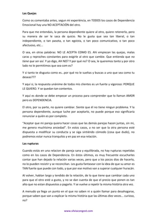 www.silviacongost.com
Las Quejas
Como os comentaba antes, segun mi experiéncia, en TODOS los casos de Dependencia
Emocional hay una NO ACEPTACIÓN del otro.
Para que me entendais, la persona dependiente quiere al otro, quiere retenerlo, pero
su manera de ser le saca de quicio. No le gusta que sea tan liberal, o tan
independiente, o tan pasota, o tan egoista, o tan poco comunicativo, o tan poco
afectuoso, etc...
O sea, en otras palabras: NO LE ACEPTA COMO ES. Ahí empiezan las quejas, malas
caras y reproches constantes para exigirle al otro que cambie. Que entienda que no
tiene que ser así. Y yo digo, AH NO? Y por qué no? O sea, le queremos tanto y por otro
lado no le permitimos que sea com es?
Y si tanto te disgusta como es...por qué no le sueltas y buscas a uno que sea como tu
deseas???
Y aquí si, la respuesta unánime de todos mis clientes es un fuerte y vigoroso: PORQUE
LE QUIERO. Y se quedan tan contentos.
Y aquí es donde se debe empezar un proceso para comprender que lo llaman AMOR
pero es DEPENDENCIA.
El otro, por su parte, no quiere cambiar. Siente que él no tiene ningun problema. Y la
persona dependiente, aunque luche por aceptarlo, no puede porque eso significaría
renunciar a quién es por completo.
“Aceptar que mi pareja quiera hacer cosas que las demás parejas hacen juntas, sin mi,
me genera muchísima ansiedad”. En estos casos, a no ser que la otra persona esté
dispuesta a modificar su conducta y se siga sintiéndo cómodo (cosa que dudo), no
podremos estar nunca tranquilos y en paz en esa relación.
Las rupturas
Cuando estás en una relacion de pareja sana y equilibrada, no hay rupturas repetidas
como en los casos de Dependencia. En éstos últimos, es muy frecuente escucharles
contar que han dejado la relación varias veces, pero que a los pocos dias de hacerlo,
no lo pueden resistir y se reconcilian. Les gusta fantasear con la idea de que su amor es
TAN fuerte que puede con todo, y que por ese motivo van a superar cualquier huracán.
Al volver, hablan largo y tendido de la relación, de lo que tiene que cambiar cada uno
para que el otro esté a gusto, y no se dan cuenta de que el precio que ponen es tan
alto que no estan dispuestos a pagarlo. Y se vuelve a repetir la misma história otra vez.
A menudo ya llega un punto en el que no saben ni a quién llamar para desahogarse,
porque saben que van a explicar la misma história que las últimas diez veces... curioso,
no?
 