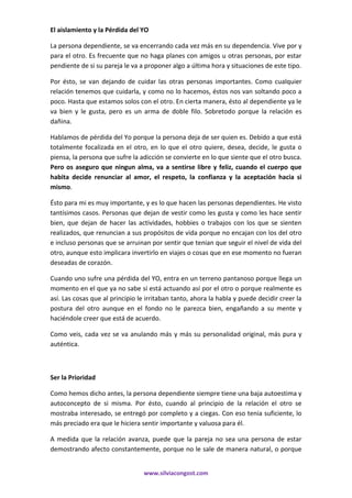 www.silviacongost.com
El aislamiento y la Pérdida del YO
La persona dependiente, se va encerrando cada vez más en su dependencia. Vive por y
para el otro. Es frecuente que no haga planes con amigos u otras personas, por estar
pendiente de si su pareja le va a proponer algo a última hora y situaciones de este tipo.
Por ésto, se van dejando de cuidar las otras personas importantes. Como cualquier
relación tenemos que cuidarla, y como no lo hacemos, éstos nos van soltando poco a
poco. Hasta que estamos solos con el otro. En cierta manera, ésto al dependiente ya le
va bien y le gusta, pero es un arma de doble filo. Sobretodo porque la relación es
dañina.
Hablamos de pérdida del Yo porque la persona deja de ser quien es. Debido a que está
totalmente focalizada en el otro, en lo que el otro quiere, desea, decide, le gusta o
piensa, la persona que sufre la adicción se convierte en lo que siente que el otro busca.
Pero os aseguro que ningun alma, va a sentirse libre y feliz, cuando el cuerpo que
habita decide renunciar al amor, el respeto, la confianza y la aceptación hacia si
mismo.
Ésto para mi es muy importante, y es lo que hacen las personas dependientes. He visto
tantísimos casos. Personas que dejan de vestir como les gusta y como les hace sentir
bien, que dejan de hacer las actividades, hobbies o trabajos con los que se sienten
realizados, que renuncian a sus propósitos de vida porque no encajan con los del otro
e incluso personas que se arruinan por sentir que tenian que seguir el nivel de vida del
otro, aunque esto implicara invertirlo en viajes o cosas que en ese momento no fueran
deseadas de corazón.
Cuando uno sufre una pérdida del YO, entra en un terreno pantanoso porque llega un
momento en el que ya no sabe si está actuando así por el otro o porque realmente es
así. Las cosas que al principio le irritaban tanto, ahora la habla y puede decidir creer la
postura del otro aunque en el fondo no le parezca bien, engañando a su mente y
haciéndole creer que está de acuerdo.
Como veis, cada vez se va anulando más y más su personalidad original, más pura y
auténtica.
Ser la Prioridad
Como hemos dicho antes, la persona dependiente siempre tiene una baja autoestima y
autoconcepto de si misma. Por ésto, cuando al principio de la relación el otro se
mostraba interesado, se entregó por completo y a ciegas. Con eso tenia suficiente, lo
más preciado era que le hiciera sentir importante y valuosa para él.
A medida que la relación avanza, puede que la pareja no sea una persona de estar
demostrando afecto constantemente, porque no le sale de manera natural, o porque
 