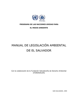 PROGRAMA DE LAS NACIONES UNIDAS PARA
EL MEDIO AMBIENTE
MANUAL DE LEGISLACIÓN AMBIENTAL
DE EL SALVADOR
Con la colaboración de la Fundación Salvadoreña de Derecho Ambiental
(FUNDASALDA)
SAN SALVADOR, 1999
 