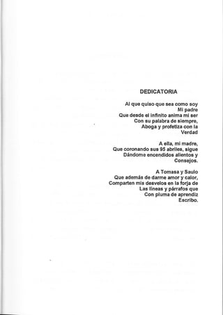 DEDICATORIA
Al que quiso que sea como soy
Mipadre
Que desde el infinito anima mi ser
Con su palabra de siempre,
Aboga y profetiza con la
Verdad
A ella, mi rnadre,
Que coronando sus 95 abrile, sigue
Dándome encendidos alientos y
Consejos.
A Tomasa y Saulo
Que además de darme arnor y calor,
Comparlen mis desvelos en la forja de
Las llneas y párrafos que
Con plurna de aprendiz
Escribo.
 