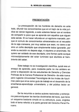 B. ROBLDS AGTIIBRE
PRESENTAGIÓN
La preocupación de los hombres de derecho es ante
todo, difundir los conocimientos que en el trajín de la vida jurí-
dica se vienen logrando, a esto solemos llamar con el nombre
de compartir lo poco que se aprende con aquellos que siguen
esta senda, El no hacer refunda en un egoísmo marcado, por-
que el cúmulo de conocimientos almacenados en el recuadro
de la caja craneana, por muy sabias que sean, no viene a ser
sino un cofre decrépito que simplemente todos ignorarán, por
ende sr.¡ escisión no depara algo, ni siquiera un anonimato. No
quíero ser soldado de ese decrépito, sino formar parte aunque
microscópícamente del solar luminoso que alumbra al ham-
briento del saber.
Este trabajo no es investigación científica, quizá sea un
ensayo de aprendíz, pero modestia parte no me amilano en
poner a disposición de los estudiantes de Derecho y ciencias
Políticas de la carrera profesional de Derecho- de esta nueva
pero rugiente ttrniversidad Tecnológica de los Andes de Apurí_
mac para que sirva corno guía de trabajo en el desanollo de la
enseñanza-aprendízaje universitario; y def público lector en
general.
Se ha recurrido a ciertos autores nacionales y extranje-
ros para enriquecer las teorías doctrinarias del texto, que tiene
un esquema bastante simple en su estructura, pues, engloba
todo eltema referido a la parte general del Derecho penal pe-
ruano.
L9
 