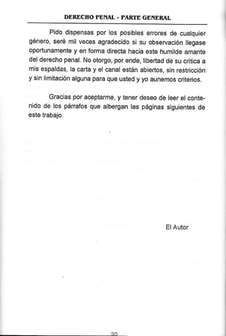 DEBDCTTO TENAL - PARTE GENEBAL
Pido dispensas por los posibles erores de cualquier
género, seré mil veces agradecido si su observación llegase
oportunamente y en forma dírecta hacia este humilde amante
del derecho penal. No otorgo, por ende, libertad de su crítica a
mis espaldas, la carta y el canal están abiertos, sin restriccíón
y sin limitación alguna para que usted y yo aunemos críterios.
Gracias por aceptarme, y tener deseo de leer el conte-
nido de los pánafos que albergan las páginas siguíentes de
este trabajo.
ElAutor
 