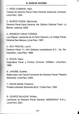 B. KOBLDS AGTNBRE
1.- PEÑA CABRERA, RAúI.
Tratado de Derecho Penal Parte General; Ediciones Jurídicas;
Lima-Peru; 1994.
2.- MUÑOz CoNDE, Mariconde.
Derecho Penal Parte General; 4la. Edición; Editorial Tira¡'lt Lo
Blanch, valencia; 2000.
3,- BRAMONT-ARIAS TORRES.
Luis Miguel; Lecciones de la Parte General y el Código Penal;
Editorial San Marcos; Lima-Perú; 1997.
4.- ROY FREYRE, t-u¡s f.
Derecho Penal T-l; AFA Editores lrnportadores S.A.; 1ra. Re-
impresión; Lima-Perú; 1 989.
5.- ROXIN, Claus.
Dogmática Penal y Política Criminal; IDEM$A; Lima-Perú;
1998.
6.- JAKOBS, Gunther.
Bases para una Teoría Funcional del Derecho Penal; Palestra
Ediciones; Lima-Perú; 2000.
7.- tllXAN MASS, Florencio.
Prueba lndiciaria; Ediciones BLG; Trujillo-Perú; 1995.
8.- QUIROZ SALAZAR, William.
l-ecciones de Derecho Penal General; IMSERGRAF E.R.L.;
Lima-Peru; 2001.
183
I
 