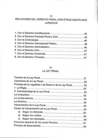 ilt
RELACIONE$ DEL DERECÍ-iO PENAL CON OTRAS DISCIPLINAS
JURIDICAS
1. Con elDerecho Constitucional...... ..,....................45
2. Con el Derecho Procesal penaly Civil... ................4S
3. Con la Críminología.,.... ...................46
4.CanelDerecholnternacionalpúblico... ..,.....................46
5. Con elDerecho Adnninistrativo...... ,...,...........,......46
6. Con elDerecho Cívil,.. .....................47
7. Con elDerecho Comerciaf,.. ...............,.......47
8. Con elDerecho Tributario... .......................47
IV
LA LEY PENAL
Fuentes de la Ley Penal... .......51
Caracteres de la Ley Penal... .,....................52
Principio de la Legalidad o de Reserva de la Ley penal... ...............52
1. La Regla. ...............S3
2. lnetroactividad de la Ley penal... ...................,..S3
La Costumbre....... ....,...............53
La Jurisprudencia... ..........54
La Dostrina. .....................54
lnterpretación de la Ley penal... .............S4
Clases de lnterpretación de la Ley penal... ........................55
a) Según et intérprete ..............,.........5S
b) Seiún los medios.. .........5s
c) Según los resultados... ... ...
ConcursoAparentedelasLeyespenal"s.................'.................aT
Principio de Especialidad... ..................S8
 