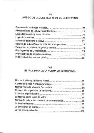 vil
AMBITO DE VALIDEZ TEMPORAL DE LA LEY PENAL
Sucesión de las leles penales... ...........Ts
Retroactividad de la Ley penal Benigna... ........76
Leyes temporales y excepcionales... .,....76
Leyes intermedias ..............76
Momento delhecho delictivo... .......................77
Validez de la Ley Fenal en relación a las personas...... ..................77
Excepción en elderecho público interno... ........Tg
Prerrogativas de Congresistas... .............Tg
Prenogativas de otros funcionarios ..,...................g0
El Derecho lnternacional público... .."......g0
VIII
ESTRUCTURA DE LA NORMA JURIDICO PENAL
Norma Jurídica y la Norma penal... .......,g5
Contenido de las Normas Jurídicas... ...,....................g6
Norma Primaria y Norma Secundaría. .............g6
Concepción irnperativa de la Norma .......gT
Crítica alimperativismo... .............gT
La Norma como juicio de valor... ............87
Norma de valoración o Norma de determinación... ...............gg
La Ley incompleta.^ .......6g
La Ley penalen blanco... .....................g9
Leyes peñales abiertas... .....................gg
 
