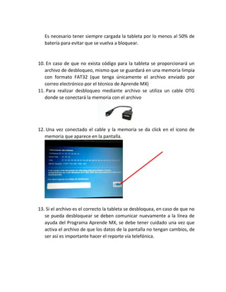 Es necesario tener siempre cargada la tableta por lo menos al 50% de
batería para evitar que se vuelva a bloquear.
10. En caso de que no exista código para la tableta se proporcionará un
archivo de desbloqueo, mismo que se guardará en una memoria limpia
con formato FAT32 (que tenga únicamente el archivo enviado por
correo electrónico por el técnico de Aprende MX)
11. Para realizar desbloqueo mediante archivo se utiliza un cable OTG
donde se conectará la memoria con el archivo
12. Una vez conectado el cable y la memoria se da click en el icono de
memoria que aparece en la pantalla.
13. Si el archivo es el correcto la tableta se desbloquea, en caso de que no
se pueda desbloquear se deben comunicar nuevamente a la línea de
ayuda del Programa Aprende MX, se debe tener cuidado una vez que
activa el archivo de que los datos de la pantalla no tengan cambios, de
ser así es importante hacer el reporte vía telefónica.
 