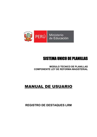SISTEMA UNICO DE PLANILLAS
MODULO TECNICO DE PLANILLAS
COMPONENTE LEY DE REFORMA MAGISTERIAL
MANUAL DE USUARIO
REGISTRO DE DESTAQUES LRM
 