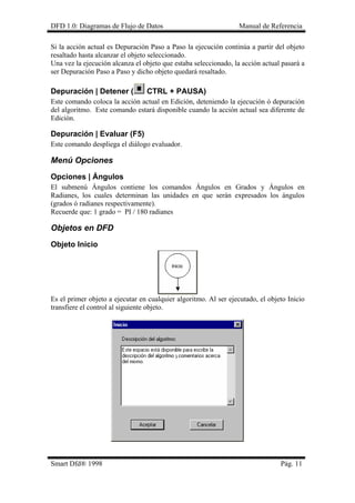 DFD 1.0: Diagramas de Flujo de Datos Manual de Referencia 
Si la acción actual es Depuración Paso a Paso la ejecución continúa a partir del objeto resaltado hasta alcanzar el objeto seleccionado. 
Una vez la ejecución alcanza el objeto que estaba seleccionado, la acción actual pasará a ser Depuración Paso a Paso y dicho objeto quedará resaltado. 
Depuración | Detener ( CTRL + PAUSA) 
Este comando coloca la acción actual en Edición, deteniendo la ejecución ó depuración del algoritmo. Este comando estará disponible cuando la acción actual sea diferente de Edición. 
Depuración | Evaluar (F5) 
Este comando despliega el diálogo evaluador. 
Menú Opciones 
Opciones | Ángulos 
El submenú Ángulos contiene los comandos Ángulos en Grados y Ángulos en Radianes, los cuales determinan las unidades en que serán expresados los ángulos (grados ó radianes respectivamente). 
Recuerde que: 1 grado = PI / 180 radianes 
Objetos en DFD 
Objeto Inicio 
Es el primer objeto a ejecutar en cualquier algoritmo. Al ser ejecutado, el objeto Inicio transfiere el control al siguiente objeto. 
Smart Dfd® 1998 Pág. 11 
 