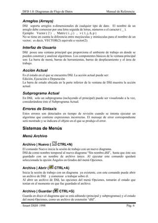 DFD 1.0: Diagramas de Flujo de Datos Manual de Referencia 
Arreglos (Arrays) 
Dfd soporta arreglos n-dimensionales de cualquier tipo de dato. El nombre de un arreglo debe comenzar por una letra seguida de letras, números o el caracter ( _ ). 
Ejemplo: Vector ( 2 ) , Matriz ( i , j ) , v ( 1, j, ñ, p ) 
No se tiene en cuenta la diferencia entre mayúsculas y minúsculas para el nombre de un vector; es decir, VECTOR(2) equivale a vector(2). 
Interfaz de Usuario 
Dfd posee una ventana principal que proporciona el ambiente de trabajo en donde se pueden construir y analizar algoritmos. Los componentes básicos de la ventana principal son: La barra de menú, barras de herramientas, barras de desplazamiento y el área de trabajo. 
Acción Actual 
Es el estado en el que se encuentra Dfd. La acción actual puede ser: 
Edición, Ejecución o Depuración 
La barra de estado ubicada en la parte inferior de la ventana de Dfd muestra la acción actual. 
Subprograma Actual 
En Dfd, solo un subprograma (incluyendo el principal) puede ser visualizado a la vez, considerándose éste el Subprograma Actual. 
Errores de Sintaxis 
Estos errores son detectados en tiempo de revisión cuando se intenta ejecutar un algoritmo que contiene expresiones incorrectas. El mensaje de error correspondiente será mostrado y se indicara el objeto en el que se produjo el error. 
Sistemas de Menús 
Menú Archivo 
Archivo | Nuevo ( CTRL+N) 
El comando Nuevo inicia la sesión de trabajo con un nuevo diagrama. 
Dfd da como nombre temporal al nuevo diagrama “Sin nombre.dfd”, hasta que éste sea guardado con un nombre de archivo único. Al ejecutar este comando quedará seleccionada la opción Ángulos en Grados del menú Opciones. 
Archivo | Abrir ( CTRL+A) 
Inicia la sesión de trabajo con un diagrama ya existente, con este comando puede abrir un archivo de Dfd y comenzar a trabajar sobre él. 
Al abrir un archivo de Dfd, las opciones del menú Opciones, tomarán el estado que tenían en el momento en que fue guardado el archivo. 
Archivo | Guardar ( CTRL+G) 
Guarda en disco el diagrama que se está editando (principal y subprogramas) y el estado del menú Opciones, como un archivo de extensión “dfd”. 
Smart Dfd® 1998 Pág. 6 
 