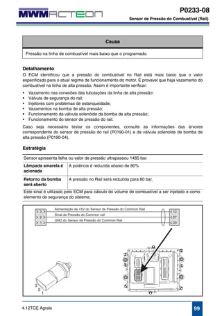 P0233-08 
Sensor de Pressão do Combustível (Rail) 
P0233-08 
Sensor de Pressão do Combustível (Rail) 
Causa 
Pressão na linha de combustível mais baixo que o programado. 
Detalhamento 
O ECM identificou que a pressão do combustível no Rail está mais baixo que o valor 
especificado para o atual regime de funcionamento do motor. É provavel que haja vazamento do 
combustível na linha de alta pressão. Assim é importante verificar: 
• Vazamento nas conexões das tubulações da linha de alta pressão: 
• Válvula de segurança do rail; 
• Injetores com problemas de estanqueidade; 
• Vazamentos na bomba de alta pressão; 
• Funcionamento da válvula solenóide da bomba de alta pressão; 
• Funcionamento do sensor de pressão do rail. 
Caso seja necessário testar os componentes, consulte as informações das árvores 
correspondente do sensor de pressão do rail (P0190-01) e da válvula solenóide de bomba de 
alta pressão (P0190-04). 
Estratégia 
Sensor apresenta falha ou valor de pressão ultrapassou 1485 bar. 
Lâmpada amarela é 
A potência é reduzida abaixo de 80% 
acionada 
Retorno da bomba 
será aberto 
A pressão no Rail será reduzida para 80 bar. 
Este sinal é utilizado pelo ECM para cálculo do volume de combustível a ser injetado e como 
elemento de segurança do sistema. 
4.12TCE Agrale 99 
 