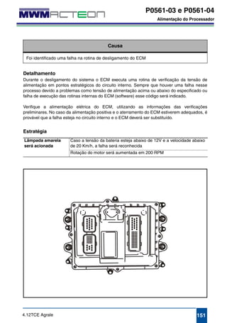 P0561-03 e P0561-04 
Alimentação do Processador 
P0561-03 
P0561-04 
P0561-08 
P0561-12 
Alimentação do Processador 
Causa 
Foi identificado uma falha na rotina de desligamento do ECM 
Detalhamento 
Durante o desligamento do sistema o ECM executa uma rotina de verificação da tensão de 
alimentação em pontos estratégicos do circuito interno. Sempre que houver uma falha nesse 
processo devido a problemas como tensão de alimentação acima ou abaixo do especificado ou 
falha de execução das rotinas internas do ECM (software) esse código será indicado. 
Verifique a alimentação elétrica do ECM, utilizando as informações das verificações 
preliminares. No caso da alimentação positiva e o aterramento do ECM estiverem adequados, é 
provável que a falha esteja no circuito interno e o ECM deverá ser substituído. 
Estratégia 
Lâmpada amarela 
será acionada 
Caso a tensão da bateria esteja abaixo de 12V e a velocidade abaixo 
de 20 Km/h, a falha será reconhecida 
Rotação do motor será aumentada em 200 RPM 
4.12TCE Agrale 151 
 