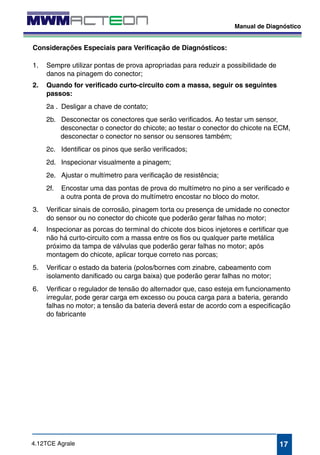 Manual de Diagnóstico 
desconectar o conector do chicote; ao testar o conector do chicote na ECM, 
desconectar o conector no sensor ou sensores também; 
2c. Identificar os pinos que serão verificados; 
2d. Inspecionar visualmente a pinagem; 
2e. Ajustar o multímetro para verificação de resistência; 
2f. Encostar uma das pontas de prova do multímetro no pino a ser verificado e 
3. Verificar sinais de corrosão, pinagem torta ou presença de umidade no conector 
4. Inspecionar as porcas do terminal do chicote dos bicos injetores e certificar que 
6. Verificar o regulador de tensão do alternador que, caso esteja em funcionamento 
irregular, pode gerar carga em excesso ou pouca carga para a bateria, gerando 
falhas no motor; a tensão da bateria deverá estar de acordo com a especificação 
do fabricante 
17 
Considerações Especiais para Verificação de Diagnósticos: 
1. Sempre utilizar pontas de prova apropriadas para reduzir a possibilidade de 
danos na pinagem do conector; 
2. Quando for verificado curto-circuito com a massa, seguir os seguintes 
passos: 
2a . Desligar a chave de contato; 
2b. Desconectar os conectores que serão verificados. Ao testar um sensor, 
a outra ponta de prova do multímetro encostar no bloco do motor. 
do sensor ou no conector do chicote que poderão gerar falhas no motor; 
não há curto-circuito com a massa entre os fios ou qualquer parte metálica 
próximo da tampa de válvulas que poderão gerar falhas no motor; após 
montagem do chicote, aplicar torque correto nas porcas; 
5. Verificar o estado da bateria (polos/bornes com zinabre, cabeamento com 
isolamento danificado ou carga baixa) que poderão gerar falhas no motor; 
4.12TCE Agrale 
 