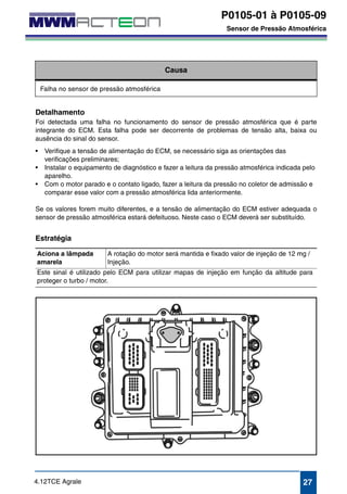 P0105-01 à P0105-09 
Sensor de Pressão Atmosférica 
P0105-01 
P0105-02 
P0105-04 
P0105-09 
Sensor de Pressão Atmosférica 
Causa 
Falha no sensor de pressão atmosférica 
Detalhamento 
Foi detectada uma falha no funcionamento do sensor de pressão atmosférica que é parte 
integrante do ECM. Esta falha pode ser decorrente de problemas de tensão alta, baixa ou 
ausência do sinal do sensor. 
• Verifique a tensão de alimentação do ECM, se necessário siga as orientações das 
verificações preliminares; 
• Instalar o equipamento de diagnóstico e fazer a leitura da pressão atmosférica indicada pelo 
aparelho. 
• Com o motor parado e o contato ligado, fazer a leitura da pressão no coletor de admissão e 
comparar esse valor com a pressão atmosférica lida anteriormente. 
Se os valores forem muito diferentes, e a tensão de alimentação do ECM estiver adequada o 
sensor de pressão atmosférica estará defeituoso. Neste caso o ECM deverá ser substituído. 
Estratégia 
Aciona a lâmpada 
amarela 
A rotação do motor será mantida e fixado valor de injeção de 12 mg / 
Injeção. 
Este sinal é utilizado pelo ECM para utilizar mapas de injeção em função da altitude para 
proteger o turbo / motor. 
4.12TCE Agrale 27 
 