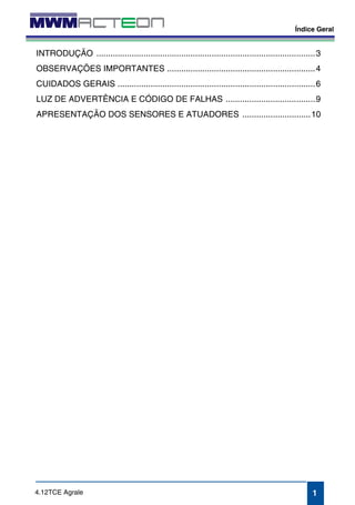 Índice Geral 
INTRODUÇÃO .............................................................................................3 
OBSERVAÇÕES IMPORTANTES ...............................................................4 
CUIDADOS GERAIS ....................................................................................6 
LUZ DE ADVERTÊNCIA E CÓDIGO DE FALHAS ......................................9 
APRESENTAÇÃO DOS SENSORES E ATUADORES .............................10 
1 
4.12TCE Agrale 
 
