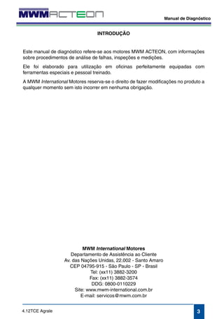 Manual de Diagnóstico 
3 
4.12TCE Agrale 
INTRODUÇÃO 
Este manual de diagnóstico refere-se aos motores MWM ACTEON, com informações 
sobre procedimentos de análise de falhas, inspeções e medições. 
Ele foi elaborado para utilização em oficinas perfeitamente equipadas com 
ferramentas especiais e pessoal treinado. 
A MWM International Motores reserva-se o direito de fazer modificações no produto a 
qualquer momento sem isto incorrer em nenhuma obrigação. 
MWM International Motores 
Departamento de Assistência ao Cliente 
Av. das Nações Unidas, 22.002 - Santo Amaro 
CEP 04795-915 - São Paulo - SP - Brasil 
Tel: (xx11) 3882-3200 
Fax: (xx11) 3882-3574 
DDG: 0800-0110229 
Site: www.mwm-international.com.br 
E-mail: servicos@mwm.com.br 
 