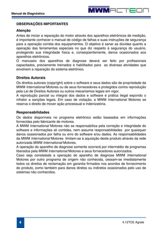 OBSERVAÇÕES IMPORTANTES 
Atenção 
Antes de iniciar a reparação do motor através dos aparelhos eletrônicos de medição, 
é importante conhecer o manual de código de falhas e suas instruções de segurança 
para a operação correta dos equipamentos. O objetivo é sanar as dúvidas quanto a 
operação das ferramentas especiais no que diz respeito à segurança do usuário, 
protegendo sua integridade física e, conseqüentemente, danos ocasionados aos 
aparelhos eletrônicos. 
O manuseio dos aparelhos de diagnose deverá ser feito por profissionais 
capacitados, previamente treinados e habilitados para as diversas atividades que 
envolvem a reparação do sistema eletrônico. 
Direitos Autorais 
Os direitos autorais (copyright) sobre o software e seus dados são de propriedade da 
MWM International Motores ou de seus fornecedores e protegidos contra reprodução 
pela Lei de Direitos Autorais ou outros mecanismos legais em vigor. 
A reprodução parcial ou integral dos dados e software é prática ilegal expondo o 
infrator a sanções legais. Em caso de violação, a MWM International Motores se 
reserva o direito de mover ação processual e indenizatória. 
Responsabilidades 
Os dados disponíveis no programa eletrônico estão baseados em informações 
fornecidas pelo fabricante de motores. 
A MWM International Motores não se responsabiliza pela correção e integridade do 
software e informações ali contidas, nem assume responsabilidades por quaisquer 
danos ocasionados por falha ou erro do software e/ou dados. As responsabilidades 
da MWM International Motores limitam-se à aquisição deste produto através da rede 
autorizada MWM International Motores. 
A operação do aparelho de diagnose somente ocorrerá por intermédio de programas 
liberados pela MWM International Motores e seus fornecedores autorizados. 
Caso seja constatada a operação do aparelho de diagnose MWM International 
Motores por outro programa de origem não conhecida, cessam-se imediatamente 
todos os direitos de reclamação em garantia firmados nos acordos de fornecimento 
do produto, como também para danos diretos ou indiretos ocasionados pelo uso de 
sistemas não conhecidos. 
4.12TCE Agrale 
Manual de Diagnóstico 
4 
 