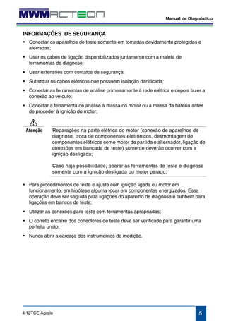Manual de Diagnóstico 
INFORMAÇÕES DE SEGURANÇA 
• Conectar os aparelhos de teste somente em tomadas devidamente protegidas e 
• Usar extensões com contatos de segurança; 
• Substituir os cabos elétricos que possuem isolação danificada; 
• Conectar as ferramentas de análise primeiramente à rede elétrica e depois fazer a 
• Conectar a ferramenta de análise à massa do motor ou à massa da bateria antes 
diagnose, troca de componentes eletrônicos, desmontagem de 
componentes elétricos como motor de partida e alternador, ligação de 
conexões em bancada de teste) somente deverão ocorrer com a 
ignição desligada; 
Caso haja possibilidade, operar as ferramentas de teste e diagnose 
somente com a ignição desligada ou motor parado; 
funcionamento, em hipótese alguma tocar em componentes energizados. Essa 
operação deve ser seguida para ligações do aparelho de diagnose e também para 
ligações em bancos de teste; 
• Utilizar as conexões para teste com ferramentas apropriadas; 
• O correto encaixe dos conectores de teste deve ser verificado para garantir uma 
5 
aterradas; 
• Usar os cabos de ligação disponibilizados juntamente com a maleta de 
ferramentas de diagnose; 
conexão ao veículo; 
de proceder à ignição do motor; 
Atenção Reparações na parte elétrica do motor (conexão de aparelhos de 
• Para procedimentos de teste e ajuste com ignição ligada ou motor em 
perfeita união; 
• Nunca abrir a carcaça dos instrumentos de medição. 
4.12TCE Agrale 
 