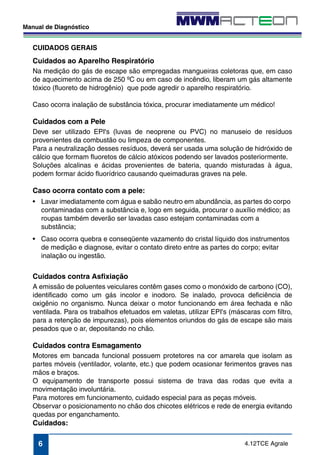 CUIDADOS GERAIS 
Cuidados ao Aparelho Respiratório 
Na medição do gás de escape são empregadas mangueiras coletoras que, em caso 
de aquecimento acima de 250 ºC ou em caso de incêndio, liberam um gás altamente 
tóxico (fluoreto de hidrogênio) que pode agredir o aparelho respiratório. 
Caso ocorra inalação de substância tóxica, procurar imediatamente um médico! 
Cuidados com a Pele 
Deve ser utilizado EPI's (luvas de neoprene ou PVC) no manuseio de resíduos 
provenientes da combustão ou limpeza de componentes. 
Para a neutralização desses resíduos, deverá ser usada uma solução de hidróxido de 
cálcio que formam fluoretos de cálcio atóxicos podendo ser lavados posteriormente. 
Soluções alcalinas e ácidas provenientes de bateria, quando misturadas à água, 
podem formar ácido fluorídrico causando queimaduras graves na pele. 
Caso ocorra contato com a pele: 
• Lavar imediatamente com água e sabão neutro em abundância, as partes do corpo 
contaminadas com a substância e, logo em seguida, procurar o auxílio médico; as 
roupas também deverão ser lavadas caso estejam contaminadas com a 
substância; 
• Caso ocorra quebra e conseqüente vazamento do cristal líquido dos instrumentos 
de medição e diagnose, evitar o contato direto entre as partes do corpo; evitar 
inalação ou ingestão. 
Cuidados contra Asfixiação 
A emissão de poluentes veiculares contêm gases como o monóxido de carbono (CO), 
identificado como um gás incolor e inodoro. Se inalado, provoca deficiência de 
oxigênio no organismo. Nunca deixar o motor funcionando em área fechada e não 
ventilada. Para os trabalhos efetuados em valetas, utilizar EPI's (máscaras com filtro, 
para a retenção de impurezas), pois elementos oriundos do gás de escape são mais 
pesados que o ar, depositando no chão. 
Cuidados contra Esmagamento 
Motores em bancada funcional possuem protetores na cor amarela que isolam as 
partes móveis (ventilador, volante, etc.) que podem ocasionar ferimentos graves nas 
mãos e braços. 
O equipamento de transporte possui sistema de trava das rodas que evita a 
movimentação involuntária. 
Para motores em funcionamento, cuidado especial para as peças móveis. 
Observar o posicionamento no chão dos chicotes elétricos e rede de energia evitando 
quedas por enganchamento. 
Cuidados: 
4.12TCE Agrale 
Manual de Diagnóstico 
6 
 
