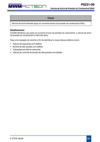 P0231-09 
Válvula de Alívio de Pressão do Combustível (Rail) 
P0231-09 
Válvula de Alívio de Pressão do Combustível (Rail) 
Causa 
Válvula de alívio fechada após um aumento brusco da pressão do combustível (Rail) 
Detalhamento 
O ECM identificou que após um aumento brusco da pressão do combustível, a valvula de alívio 
de pressão do combustível no Rail não abriu. 
Faça uma inspeção do sistema a fim de identificar a causa desse problema como: 
• Válvula de segurança com defeito; 
• Bomba de alta pressão com defeito; 
• Tubulações de retorno obstruída; 
• Válvula de controle da bomba de alta pressão com defeito. 
4.12TCE Agrale 91 
 