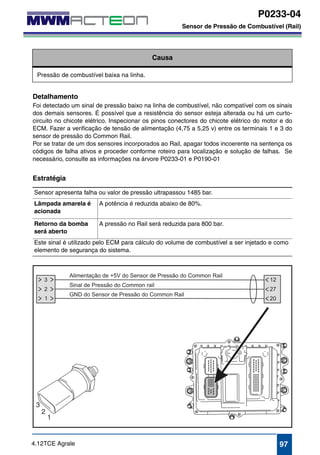 P0233-04 
Sensor de Pressão de Combustível (Rail) 
P0233-04 
Sensor de Pressão de Combustível (Rail) 
Causa 
Pressão de combustível baixa na linha. 
Detalhamento 
Foi detectado um sinal de pressão baixo na linha de combustível, não compatível com os sinais 
dos demais sensores. É possível que a resistência do sensor esteja alterada ou há um curto-circuito 
no chicote elétrico. Inspecionar os pinos conectores do chicote elétrico do motor e do 
ECM. Fazer a verificação de tensão de alimentação (4,75 a 5,25 v) entre os terminais 1 e 3 do 
sensor de pressão do Common Rail. 
Por se tratar de um dos sensores incorporados ao Rail, apagar todos incoerente na sentença os 
códigos de falha ativos e proceder conforme roteiro para localização e solução de falhas. Se 
necessário, consulte as informações na árvore P0233-01 e P0190-01 
Estratégia 
Sensor apresenta falha ou valor de pressão ultrapassou 1485 bar. 
Lâmpada amarela é 
A potência é reduzida abaixo de 80%. 
acionada 
Retorno da bomba 
será aberto 
A pressão no Rail será reduzida para 800 bar. 
Este sinal é utilizado pelo ECM para cálculo do volume de combustível a ser injetado e como 
elemento de segurança do sistema. 
4.12TCE Agrale 97 
 