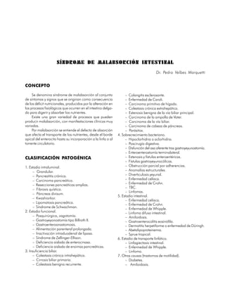 SÍNDROME DE MALABSORCIÓN INTESTINAL
                                                                                         Dr. Pedro Velbes Marquetti


CONCEPTO

     Se denomina síndrome de malabsorción al conjunto                – Colangitis esclerosante.
de síntomas y signos que se originan como consecuencia               – Enfermedad de Caroli.
de los déficit nutricionales, producidos por la alteración en        – Carcinoma primitivo de hígado.
los procesos fisiológicos que ocurren en el intestino delga-         – Colestasis crónica extrahepática.
do para digerir y absorber los nutrientes.                           – Estenosis benigna de la vía biliar principal.
     Existe una gran variedad de procesos que pueden                 – Carcinoma de la ampolla de Vater.
producir malabsorción, con manifestaciones clínicas muy              – Carcinoma de la vía biliar.
variadas.                                                            – Carcinoma de cabeza de páncreas.
     Por malabsorción se entiende el defecto de absorción            – Parásitos.
que afecta el transporte de los nutrientes, desde el borde      4. Sobrecrecimiento bacteriano.
apical del enterocito hasta su incorporación a la linfa o al         – Hipoclorhidria o aclorhidria.
torrente circulatorio.                                               – Poscirugía digestiva.
                                                                     – Disfunción del asa aferente tras gastroyeyunostomía.
                                                                     – Enteroenterostomía terminolateral.
CLASIFICACIÓN PATOGÉNICA                                             – Estenosis y fístulas enteroentéricas.
                                                                     – Fístulas gastroyeyunocólicas.
1. Estadio intraluminal.                                             – Obstrucción parcial por adherencias.
     – Grandular.                                                    – Anomalías estructurales.
     – Pancreatitis crónica.                                         – Diverticulosis yeyunal.
     – Carcinoma pancreático.                                        – Enfermedad celíaca.
     – Resecciones pancreáticas amplias.                             – Enfermedad de Crohn.
                                                                     – TBC.
     – Fibrosis quística.
                                                                     – Linfomas.
     – Páncreas divisum.
                                                                5. Estadio intestinal.
     – Kwashiorkor.
                                                                     – Enfermedad celíaca.
     – Lipomatosis pancreática.
                                                                     – Enfermedad de Crohn.
     – Síndrome de Schwachman.                                       – Enfermedad de Whipple.
2. Estadio funcional.                                                – Linfoma difuso intestinal.
     – Posquirúrgica, vagotomía.                                     – Amiloidosis.
     – Gastroyeyonostomía tipo Billroth II.                          – Gastroenterocolitis eosinófila.
     – Gastroenteroanastomosis.                                      – Dermatitis herpetiforme o enfermedad de Düringh.
     – Alimentación parenteral prolongada.                           – Abetalipoproteinemia.
     – Inactivación intraduodenal de lipasa.                         – Sprue tropical.
     – Síndrome de Zellinger-Ellison.                           6. Estadio de transporte linfático.
     – Deficiencia aislada de enterocinasa.                          – Linfagiectasis intestinal.
     – Deficiencia aislada de enzimas pancreáticas.                  – Enfermedad de Whipple.
3. Insuficiencia biliar.                                             – Linfoma.
     – Colestasis crónica intrahepática.                        7. Otras causas (trastornos de motilidad).
     – Cirrosis biliar primaria.                                     – Diabetes.
     – Colestasis benigna recurrente.                                – Amiloidosis.

                                                                                                                     103
 