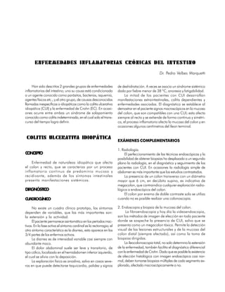 ENFERMEDADES INFLAMATORIAS CRÓNICAS DEL INTESTINO
                                                                                                  Dr. Pedro Velbes Marquetti


     Han sido descritos 2 grandes grupos de enfermedades             de deshidratación. A veces se asocia un síndrome sistémico
inflamatorias del intestino; uno su causa está condicionada          dado por fiebre menor de 38 ºC, anorexia y fatigabilidad.
a un agente conocido como parásitos, bacterias, isquemia,                 La mitad de los pacientes con CUI desarrollan
agentes físicos etc.; y el otro grupo, de causas desconocidas        manifestaciones extraintestinales, colitis dependientes y
llamadas inespecíficas o idiopáticas como la colitis ulcerativa      enfermedades asociadas. El diagnóstico se establece al
idiopática (CUI) y la enfermedad de Crohn (EC). En ocasi-            demostrar en el paciente signos macroscópicos en la mucosa
ones ocurre entre ambas un síndrome de solapamiento                  del colon, que son compatibles con una CUI; esta afecta
conocido como colitis indeterminada, en el cual solo el trans-       siempre al recto y se extiende de forma continua y simétri-
curso del tiempo logra definir.                                      ca, el proceso inflamatorio afecta la mucosa del colon y en
                                                                     ocasiones algunos centímetros del íleon terminal.


 COLITIS ULCERATIVA IDIOPÁTICA
                                                                     EXÁMENES COMPLEMENTARIOS

                                                                     1. Radiología.
CONCEPTO                                                                  El perfeccionamiento de las técnicas endoscópicas y la
                                                                     posibilidad de obtener biopsias ha desplazado a un segundo
    Enfermedad de naturaleza idiopática que afecta                   plano la radiología, en el diagnóstico y seguimiento de los
el colon y recto, que se caracteriza por un proceso                  pacientes con CUI. En ocasiones la radiología simple de
inflamatorio continuo de predominio mucoso y                         abdomen es más importante que los estudios contrastados.
recidivante, además de los síntomas intestinales                          La presencia de un colon transverso con un diámetro
presenta manifestaciones sistémicas.                                 mayor que 6 cm, en decúbito supino, es indicativa de
                                                                     megacolon, que contraindica cualquier exploración radio-
DIAGNÓSTICO                                                          lógica o endoscópica del colon.
                                                                          El colon por enema de doble contraste solo se utiliza
CUADROCLÍNICO                                                        cuando no es posible realizar una colonoscopia.

     No existe un cuadro clínico prototipo, los síntomas             2. Endoscopia y biopsia de la mucosa del colon.
dependen de variables, que las más importantes son:                        La fibroendoscopia y hoy día la videoendoscopia,
la extensión y la actividad.                                         son los métodos de imagen de elección en todo paciente
     El paciente permanece asintomático en los períodos inac-        donde se sospeche la presencia de CUI, salvo que se
tivos. En la fase activa el síntoma cardinal es la rectorragia; el   presenta como un megacolon tóxico. Permite la detección
otro síntoma característico es la diarrea, esta aparece en las       visual de las lesiones estructurales y de la mucosa del
3/4 partes de los enfermos activos.                                  colon distal (siempre afectado), así como la toma de
     La diarrea es de intensidad variable casi siempre con           biopsias dirigidas.
abundante moco.                                                           La ileocolonoscopia total, no solo determina la extensión
     El dolor abdominal suele ser leve y transitorio, de             de la enfermedad, también facilita el diagnóstico diferencial
tipo cólico, localizado en el hemiabdomen inferior izquierdo,        con la enfermedad de Crohn. Dado que es posible la existencia
el cual se alivia con la deposición.                                 de afección histológica con imagen endoscópica casi nor-
     La exploración física es anodina, salvo en casos seve-          mal, deben tomarse biopsias múltiples de cada segmento ex-
ros en que puede detectarse taquicardia, palidez y signos            plorado, afectado macroscópicamente o no.

                                                                                                                             105
 