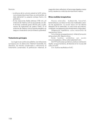 Nutrición:                                                        megacolon tóxico refractario, la hemorragia digestiva masiva
                                                                  (rara) y resistencia a todo tipo de tratamiento médico.
     – La eficacia de la nutrición enteral en la EC activa,
       como terapia de primera línea, es controvertida. La
       dieta elemental no presenta ventajas frente a la           Otras medidas terapéuticas
       polimérica.
     – En las resecciones ileales extensas (100 cm) y el               Nuevos esteroides: budesonide, tixocortol,
       síndrome de intestino corto se recomienda una die-         beclometazona, se indican en las crisis moderadas a seve-
       ta de bajo contenido graso (40-50 g/d) y suple-            ras de agudización. La acción típica con los efectos
       mentos de triglicéridos de cadena media. En el             deseados de los esteroides, sin reacciones secundarias,
       síndrome de intestino corto el aporte energético se        constituyen una esperanza para el tratamiento a largo plazo.
       asegura a través de la nutrición enteral o parenteral.          Oxigenación hiperbárica: activa mecanismos de
                                                                  regeneración hística.
                                                                       Fish oil (ácido eicosapentanoico): inhibe la formación
                                                                  de leucotrieno B4. Mejoría clínica.
Tratamiento quirúrgico                                                 Ácido fusídico: antibiótico con acción
                                                                  inmunomoduladora. Útil en enfermedad de Crohn.
     La cirugía no es curativa sino paliativa. Las indicaciones        Anti-FNT (anticuerpo quimérico): produce cicatrización
quirúrgicas son: la obstrucción intestinal irreversible, los      rápida, aunque transitoria, de lesiones en la mucosa del
abscesos, las fístulas complicadas o refractarias al              colon en la EC.
tratamiento conservador, la perforación intestinal, el                 Cinc: buenos resultados en la EC.




108
 