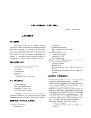 PARASITISMO INTESTINAL
                                                                                         Dr. Mario García Ayala


                     AMEBIASIS

CONCEPTO

     Enfermedad causada por el protozoo intestinal                 – Diarrea leve.
Entamoeba histolytica. La infección se debe a la ingestión         – Molestias abdominales.
de alimentos o agua con contaminación fecal o por                  – Dolor e hiperestesia abdominales.
transmisión fecal-oral directa. Puede ser asintomática o           – Dolor rectal.
presentar síntomas diarreicos mínimos. Es menos frecuente    2. Infección intestinal invasiva.
que aparezca una infección intestinal invasiva o extra-in-         – Diarrea sanguinolenta.
testinal. La Entamoeba histolytica vive en el ciego y/o            – Hipertermia (30 %).
rectosigmoides y parasita exclusivamente en el hombre.             – Síntomas generales.
                                                             3. Infección extraintestinal (hepática y con menos frecuencia
CLASIFICACIÓN                                                   pulmonar, cutánea y cerebral):
                                                                   – Náuseas y vómitos.
     –   Amebiasis no invasora (asintomática).                     – Diarrea (50 %).
     –   Amebiasis invasora intestinal.                            – Dolor e hiperestesia abdominal en el hipocondrio
     –   Rectocolitis.                                               derecho.
     –   Tiñoapendicitis.                                          – Manifestaciones clínicas de acuerdo con la estructura
     –   Ameboma.                                                    afectada.
     –   Colitis fulminante.
     –   Amebiasis invasora extraintestinal.                 EXÁMENES PARACLÍNICOS

                                                             1. Análisis de materia fecal: se buscan huevos y parásitos
DIAGNÓSTICO                                                     en las heces, preferiblemente frescas y repetidas.
                                                             2. Pruebas serológicas: en especial hemaglutinación indi-
     –   Factores de riesgo.                                    recta y positiva en 85 % de los casos de colitis y en la
     –   Bajo nivel socioeconómico.                             mayoría de las formas extraintestinales.
     –   Residencia en instituciones.                        3. Endoscopia: rectosigmoidoscopia y colonoscopia. En
     –   Homosexualidad masculina.                              estadios iniciales, edema y enrojecimiento de la mucosa.
                                                                La imagen típica corresponde con úlceras superficiales
    La enfermedad invasiva se asocia con exposición a           redondeadas, cubiertas por material blanquecino y sepa-
cepas más patogénicas, que son más comunes en algunas           radas entre sí por áreas de tejido normal. En los casos
zonas geográficas como América Latina, India y Sudáfrica.       graves estas úlceras pueden confluir y hacerse más profun-
                                                                das y confundirse con la colitis ulcerativa idiopática.
SIGNOS Y SÍNTOMAS CLÍNICOS                                   4. Radiología: radiografía de colon por enema:
                                                                  – En casos menos graves.
1. Infección no invasiva.                                           . Irregularidades de las haustras cuando hay ulce-
     – Asintomática.                                                  raciones.


                                                                                                                    109
 