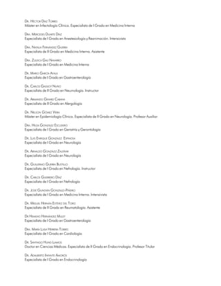 DR. HÉCTOR DÍAZ TORRES
Máster en Infectología Clínica. Especialista de I Grado en Medicina Interna

DRA. MERCEDES DUARTE DÍAZ
Especialista de I Grado en Anestesiología y Reanimación. Intensivista

DRA. NATALIA FERNÁNDEZ GUERRA
Especialista de II Grado en Medicina Interna. Asistente

DRA. ZULEICA GALÍ NAVARRO
Especialista de I Grado en Medicina Interna

DR. MARIO GARCÍA AYALA
Especialista de I Grado en Gastroenterología

DR. CARLOS GASSIOT NUÑO
Especialista de II Grado en Neumología. Instructor

DR. ARMANDO GINARD CABANA
Especialista de II Grado en Alergología

DR. NELSON GÓMEZ VIERA
Máster en Epidemiología Clínica. Especialista de II Grado en Neurología. Profesor Auxiliar

DRA. HILDA GONZÁLEZ ESCUDERO
Especialista de I Grado en Geriatría y Gerontología

DR. LUIS ENRIQUE GONZÁLEZ ESPINOSA
Especialista de I Grado en Neurología

DR. ARNALDO GONZÁLEZ ZALDÍVAR
Especialista de I Grado en Neurología

DR. GUILLERMO GUERRA BUSTILLO
Especialista de I Grado en Nefrología. Instructor

DR. CARLOS GUERRERO DÍAZ
Especialista de I Grado en Nefrología

DR. JOSÉ GUNDIÁN GONZÁLEZ-PIÑEIRO
Especialista de I Grado en Medicina Interna. Intensivista

DR. MIGUEL HERNÁN ESTÉVEZ DEL TORO
Especialista de II Grado en Reumatología. Asistente

DR HEMIDIO HERNÁNDEZ MULET
Especialista de I Grado en Gastroenterología

DRA. MARÍA LUISA HERRERA TORRES
Especialista de I Grado en Cardiología

DR. SANTIAGO HUNG LLAMOS
Doctor en Ciencias Médicas. Especialista de II Grado en Endocrinología. Profesor Titular

DR. ADALBERTO INFANTE AMORÓS
Especialista de I Grado en Endocrinología

                                                                                             11
 