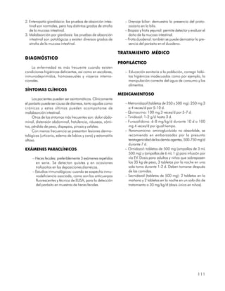 2. Enteropatía giardiásica: las pruebas de absorción intes-      – Drenaje biliar: demuestra la presencia del proto-
   tinal son normales, pero hay distintos grados de atrofia        zooario en la bilis.
   de la mucosa intestinal.                                      – Biopsia y frotis yeyunal: permite detectar y evaluar el
3. Malabsorción por giardiasis: las pruebas de absorción           daño de la mucosa intestinal.
   intestinal son patológicas y existen diversos grados de       – Frotis duodenal: también se puede demostrar la pre-
   atrofia de la mucosa intestinal.                                sencia del parásito en el duodeno.

                                                              TRATAMIENTO MÉDICO
DIAGNÓSTICO
                                                              PROFILÁCTICO
    La enfermedad es más frecuente cuando existen
condiciones higiénicas deficientes, así como en escolares,       – Educación sanitaria a la población, corregir hábi-
inmunodeprimidos, homosexuales y viajeros interna-                 tos higiénicos inadecuados como por ejemplo, la
cionales.                                                          manipulación correcta del agua de consumo y los
                                                                   alimentos.
SÍNTOMAS CLÍNICOS
                                                              MEDICAMENTOSO
     Los pacientes pueden ser asintomáticos. Clínicamente
el parásito puede ser causa de diarreas, tanto agudas como       – Metronidazol (tabletas de 250 y 500 mg): 250 mg 3
crónicas y estas últimas pueden acompañarse de                     a 4 veces/d por 5-10 d.
malabsorción intestinal.                                         – Quinacrina: 100 mg 3 veces/d por 5-7 d.
     Otros de los síntomas más frecuentes son: dolor abdo-       – Tinidazol: 1-2 g/d hasta 3 d.
minal, distensión abdominal, fratulencia, náuseas, vómi-         – Furazolidona: 6-8 mg/kg/d durante 10 d o 100
tos, pérdida de peso, dispepsia, pirosis y cefalea.                mg 4 veces/d por igual tiempo.
     Con menos frecuencia se presentan lesiones derma-           – Paromomicina: aminoglucócido no absorbible, se
tológicas (urticaria, edema de labios y cara) y estomatitis        recomienda en embarazadas por la presunta
aftosa.                                                            teratogenicidad de los demás agentes, 500-750 mg/d
                                                                   durante 7 d.
EXÁMENES PARACLÍNICOS                                            – Ornidazol: tabletas de 500 mg (ampollas de 3 mL
                                                                   500 mg) y (ampollas de 6 mL 1 g) para infusión por
     – Heces fecales: preferiblemente 3 exámenes repetidos         vía EV. Dosis para adultos y niños que sobrepasen
       en serie. Se detectan quistes y en ocasiones                los 35 kg de peso, 3 tabletas por la noche en una
       trofozoitos en las deposiciones diarreicas.                 sola toma durante 1-2 d. Deben tomarse después
     – Estudios inmunológicos: cuando se sospecha inmu-            de las comidas.
       nodeficiencia asociada, como son los anticuerpos          – Secnidazol (tabletas de 500 mg): 2 tabletas en la
       fluorescentes y técnica de ELISA, para la detección         mañana y 2 tabletas en la noche en un solo día de
       del parásito en muestras de heces fecales.                  tratamiento a 30 mg/kg/d (dosis única en niños).




                                                                                                                    111
 