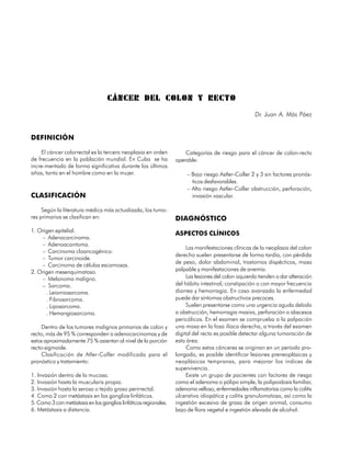 CÁNCER DEL COLON Y RECTO
                                                                                                      Dr. Juan A. Más Páez


DEFINICIÓN

     El cáncer colorrectal es la tercera neoplasia en orden           Categorías de riesgo para el cáncer de colon-recto
de frecuencia en la población mundial. En Cuba se ha              operable:
incre-mentado de forma significativa durante los últimos
años, tanto en el hombre como en la mujer.                             – Bajo riesgo Astler-Coller 2 y 3 sin factores pronós-
                                                                         ticos desfavorables.
                                                                       – Alto riesgo Astler-Coller obstrucción, perforación,
CLASIFICACIÓN                                                            invasión vascular.

     Según la literatura médica más actualizada, los tumo-
res primarios se clasifican en:                                   DIAGNÓSTICO
1. Origen epitelial.
                                                                  ASPECTOS CLÍNICOS
    – Adenocarcinoma.
    – Adenoacantoma.
                                                                       Las manifestaciones clínicas de la neoplasia del colon
    – Carcinoma cloancogénico.
                                                                  derecho suelen presentarse de forma tardía, con pérdida
    – Tumor carcinoide.
                                                                  de peso, dolor abdominal, trastornos dispécticos, masa
    – Carcinoma de células escamosas.
2. Origen mesenquimatoso.                                         palpable y manifestaciones de anemia.
    – Melanoma maligno.                                                Las lesiones del colon izquierdo tienden a dar alteración
    – Sarcoma.                                                    del hábito intestinal; constipación o con mayor frecuencia
      . Leiomiosarcoma.                                           diarrea y hemorragia. En caso avanzado la enfermedad
      . Fibrosarcoma.                                             puede dar síntomas obstructivos precoces.
      . Liposarcoma.                                                   Suelen presentarse como una urgencia aguda debido
      . Hemangiosarcoma.                                          a obstrucción, hemorragia masiva, perforación o abscesos
                                                                  pericólicos. En el examen se comprueba a la palpación
     Dentro de los tumores malignos primarios de colon y          una masa en la fosa ilíaca derecha, a través del examen
recto, más de 95 % corresponden a adenocarcinomas y de            digital del recto es posible detectar alguna tumoración de
estos aproximadamente 75 % asientan al nivel de la porción        esta área.
recto-sigmoide.                                                        Como estos cánceres se originan en un período pro-
     Clasificación de Atler-Coller modificada para el             longado, es posible identificar lesiones preneoplásicas y
pronóstico y tratamiento:                                         neoplásicas tempranas, para mejorar los índices de
                                                                  supervivencia.
1. Invasión dentro de la mucosa.                                       Existe un grupo de pacientes con factores de riesgo
2. Invasión hasta la muscularis propia.                           como el adenoma o pólipo simple, la polipoidosis familiar,
3. Invasión hasta la serosa o tejido graso perirrectal.           adenoma velloso, enfermedades inflamatorias como la colitis
4. Como 2 con metástasis en los ganglios linfáticos.              ulcerativa idiopática y colitis granulomatosa, así como la
5. Como 3 con metástasis en los ganglios linfáticos regionales.   ingestión excesiva de grasa de origen animal, consumo
6. Metástasis a distancia.                                        bajo de flora vegetal e ingestión elevada de alcohol.


112
 