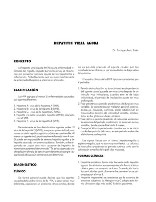 HEPATITIS VIRAL AGUDA
                                                                                                    Dr. Enrique Arús Soler


CONCEPTO

     La hepatitis viral aguda (HVA) es una enfermedad in-        no es posible precisar el agente causal por las
fecciosa del hígado, causada por varios virus y se caracte-      manifestaciones clínicas, ni por los resultados de las pruebas
riza por presentar necrosis aguda de los hepatocitos e           bioquímicas.
inflamación. Probablemente, sea la causa más frecuente
de enfermedad hepática e ictericia en el mundo.                      El cuadro clínico de la HVA típica se caracteriza por
                                                                 4 períodos:

                                                                 1. Período de incubación: su duración está en dependencia
CLASIFICACIÓN                                                       del agente causal y puede ser muy corto después de un
                                                                    inóculo muy infeccioso; cuando este es de baja
    La HVA agrupa al menos 5 enfermedades causadas                  infectividad, el período de incubación puede ser muy
por agentes diferentes:                                             prolongado.
                                                                 2. Fase preictérica o período prodrómico: de duración muy
1. Hepatitis A: virus de la hepatitis A (VHA).                      variable. Se caracteriza por malestar general, astenia,
2. Hepatitis B: virus de la hepatitis B (VHB).                      anorexia, náuseas, vómitos, dolor abdominal en
3. Hepatitis C: virus de la hepatitis C (VHC).                      hipocondrio derecho de intensidad variable, cefalea,
4. Hepatitis D o delta: virus de la hepatitis D(VHD), asociado      dolor en los globos oculares, etcétera.
   con el VHB.                                                   3. Fase ictérica o período de estado: al instaurarse se atenúan
5. Hepatitis E: virus de la hepatitis E (VHE).                      los síntomas del período prodrómico. La duración es muy
                                                                    variable, desde pocos días hasta 6 meses.
     Recientemente se han descrito otros agentes virales. El     4. Fase posictérica o período de convalescencia: se inicia
virus de la hepatitis G (VHG), aunque su potencialidad para         con la desaparición del íctero; en este período se describe
causar un daño hepático agudo o crónico es cuestionable. Al         el síndrome poshepatitis.
menos un agente viral, provisionalmente llamado non-A non-
G puede ser responsable de severas hepatitis agudas y de              Los signos físicos son el íctero, hepatomegalia y
hepatitis asociada con anemia aplástica. También, se ha re-      esplenomegalia, que no son muy manifiestos. La coluria y
portado en Japón otro virus causante de hepatitis de             la hipocolia caracterizan al período ictérico junto con la
transmisión parenteral denominado TTV, se ha observado una       coloración amarilla de la piel y las mucosas.
elevada prevalencia de este virus en donantes de sangre y su
significado clínico aún permanece por determinar.                FORMAS CLÍNICAS

                                                                 1. Hepatitis anictérica: forma más frecuente de la hepatitis
DIAGNÓSTICO                                                         aguda. Los síntomas son semejantes a la forma ictérica
                                                                    clásica, pero con ausencia de íctero. Su evolución hacia
CLÍNICO                                                             la cronicidad es particularmente frecuente en las ocasi-
                                                                    onadas por el virus B.
     De forma general puede decirse que los agentes              2. Hepatitis inaparente: se caracteriza por la ausencia de
causales del cuadro clínico de la HVA, a pesar de ser muy           síntomas subjetivos. La HVA por virus C adopta esta for-
diferentes, ocasionan un síndrome clínico similar, donde            ma clínica en algo más de 80 % de los pacientes.

114
 