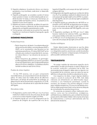 3. Hepatitis colestásica: la evolución clínica, con ictericia         hepatitis B (AgsHB) y anticuerpos de tipo IgM contra el
   persistente y muy manifiesta, suele tener un desarrollo            antígeno del core.
   prolongado.                                                     3. El diagnóstico de hepatitis aguda por coinfección de los
4. Hepatitis prolongada: se considera cuando al menos                 virus B y D se establece mediante la determinación de
   hayan pasado 4 meses. La enfermedad puede ser evi-                 anticuerpos de tipo IgG e IgM contra el VHD. La presen-
   dente durante 12 meses, e incluso por más tiempo, sin              cia del AgsHB y de anti-core de tipo IgM completarán
   poderse hablar de hepatitis crónica. Se presenta en la             este diagnóstico.
   hepatitis A como forma atípica.                                 4. La hepatitis aguda por sobreinfección del VHD en un
5. Hepatitis recurrente o recidivante: se refiere a la aparición      portador crónico del VHB, se diagnostica por la presen-
   de nuevos síntomas y elevación de las transaminasas                cia de anticuerpos de tipo IgG e IgM contra el VHD
   después de una hepatitis aparentemente curada.                     junto con los marcadores del VHB (AgsHB y anti-core
6. Formas graves: entre estas se encuentran los casos de              total).
   hepatitis con insuficiencia hepática hiperaguda, aguda          5. El diagnóstico serológico de HVA por virus C debe
   y subaguda.                                                        hacerse mediante los sistemas ELISA, que detectan
                                                                      anticuerpos totales contra este virus anti VHC.
EXÁMENES PARACLÍNICOS                                              6. La HVA por virus E se diagnostica por la presencia en
                                                                      suero de anticuerpos de tipo IgM contra el VHE.
Pruebas bioquímicas
                                                                   Estudios morfológicos
     – Patrón bioquímico de lesión: la evidente elevación
       de las enzimas de citólisis, aminotranferasas (ALAT y            Existen determinadas situaciones en que los datos
       ASAT), es la característica más llamativa en los            aportados por la clínica y el laboratorio no permiten llegar
       exámenes paraclínicos. El índice ASAT/ALAT se ha            a un diagnóstico positivo; es entonces cuando los estudios
       utilizado para evaluar la severidad de la necrosis.         morfológicos se imponen. La laparoscopia y la biopsia he-
       Un índice inferior a 1 es indicativo de necrosis im-        pática pueden esclarecer las dudas.
       portante.
     – Patrón bioquímico de colestasis: la gammaglu-
       tamiltranspeptidasa (GGT) es una enzima que evalúa          TRATAMIENTO
       la necrosis hepatocitaria, pero fundamentalmente se
       eleva en la forma colestásica. La fosfatasa alcalina             No existen medidas de tratamiento específico de la
       también se eleva en esta forma clínica.                     enfermedad. Se sabe que el reposo no ejerce influencia en
                                                                   la curación, evolución y pronóstico de la HVA. Las
Pruebas de síntesis hepática                                       recomendaciones al respecto, deben estar en relación con
                                                                   la gravedad de los síntomas, pues son estos los que en
     En las HVA severas, con un gran componente                    definitiva no le permiten al enfermo abandonar la cama.
necroinflamatorio, se compromete la función de síntesis he-             Con respecto a la dieta, ningún régimen dietético
pática. En estos casos los niveles séricos de albúmina             mejora o acorta la evolución de la HVA. Solo debe
disminuyen y el tiempo de protrombina se prolonga. La              indicarse una alimentación con determinados reque-
determinación de los factores de la coagulación I, II, V, VII,     rimientos o una hidratación parenteral, cuando la
IX y X son buenos indicadores de la capacidad de síntesis          anorexia, las náuseas o los vómitos obliguen a tomar
del hígado.                                                        estas medidas terapéuticas. El consumo de bebidas alco-
                                                                   hólicas debe posponerse hasta varias semanas después
Marcadores virales                                                 de normalizados los estudios bioquímicos.
                                                                        En ocasiones, es necesario utilizar medicación sinto-
1. El diagnóstico positivo de la HVA por virus A se hace           mática, como son los antieméticos, analgésicos,
   mediante la determinación de anticuerpo de tipo IgM             antihistamínicos y colestiramina, para combatir los síntomas
   contra el virus de la hepatitis A (IgM anti-VHA).               propios de la enfermedad. Deben interrumpirse otros tipos
2. La hepatitis aguda por virus B se diagnostica por la            de medicamentos y continuar administrando solo los
   presencia de antígeno de superficie del virus de la             estrictamente necesarios.




                                                                                                                         115
 