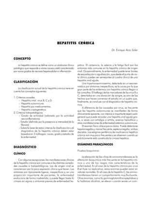 HEPATITIS CRÓNICA
                                                                                                   Dr. Enrique Arús Soler


CONCEPTO

     La hepatitis crónica se define como un síndrome clínico     pática. El cansancio, la astenia y la fatiga fácil son los
patológico que responde a varias causas y está caracterizado     síntomas más comunes en la hepatitis crónica de origen
por varios grados de necrosis hepatocelular e inflamación.       viral. Ocasionalmente, la enfermedad puede tener brotes
                                                                 de exacerbación o agudización, que desde el punto de vis-
                                                                 ta clínico pueden ser semejantes al cuadro clínico de una
                                                                 hepatitis viral aguda.
CLASIFICACIÓN                                                          Una hipertransaminasemia, detectada en un examen
                                                                 médico por síntomas inespecíficos, es la causa por la que
    La clasificación actual de la hepatitis crónica tiene en     gran parte de los enfermos con hepatitis crónica llegan a
cuenta los conceptos siguientes:                                 las consultas. El hallazgo de los marcadores de los virus B o
                                                                 C, detectados en una donación de sangre, es otro de los
1. Criterios causales.                                           hechos que hacen comenzar el estudio en un sujeto que,
     – Hepatitis viral: virus B, C y D.                          finalmente, se concluye con el diagnóstico de hepatitis cró-
     – Hepatitis autoinmune.                                     nica.
     – Hepatitis por medicamentos.                                     A diferencia de las causadas por virus, es frecuente
     – Hepatitis criptogenética.                                 que las hepatitis autoinmunes se manifiesten de forma
2. Criterios histopatológicos.                                   clínicamente aparente, con ictericia e importante repercusión
     – Grado de actividad (valorado por la actividad             general que puede recordar una hepatitis viral aguda gra-
        necroinflamatoria)                                       ve, a veces con artralgia o artritis, anemia hemolítica u
     – Estadio (definido por la presencia e intensidad de la     otras manifestaciones de enfermedad sistémica autoinmune.
        fibrosis)                                                      El examen físico ofrece pocos datos. Puede detectarse
     – Sobre la base de estos criterios la clasificacción y el   hepatomegalia y, menos frecuente, esplenomegalia, ambas
        diagnóstico de la hepatitis crónica deben estar          discretas. Los estigmas periféricos de insuficiencia hepática
        basados en 3 hallazgos: causa, grado y estadio de        crónica son muy poco frecuentes y se observan cuando ya
        la enfermedad.                                           prácticamente está constituida la cirrosis hepática.

                                                                 EXÁMENES PARACLÍNICOS
DIAGNÓSTICO
                                                                 Pruebas bioquímicas
CLÍNICO
                                                                      La elevación de las cifras de aminotransferasas es la
     Con algunas excepciones, las manifestaciones clínicas       alteración bioquímica más frecuente en la hepatitis cró-
de la hepatitis crónica son comunes a las distintas varieda-     nica y uno de los rasgos más característicos de la
des causales e histopatológicas. Las de origen viral se          enfermedad. En el caso de la hepatitis crónica por virus
caracterizan por la poca expresión clínica que tienen. Los       B en fase no replicativa, estas enzimas pueden estar en
síntomas son típicamente ligeros, inespecíficos y, en una        valores normales. En el caso de la hepatitis C, las amino-
proporción importante de pacientes, la enfermedad                transferasas tienen un comportamiento muy fluctuante.
evoluciona de forma inadvertida, y puede llegar hasta la         Otras enzimas, como la gammaglutamiltranspeptidasa y
cirrosis sin signos o síntomas previos de enfermedad he-         la fosfatasa alcalina, se elevan cuando existe un com-


116
 