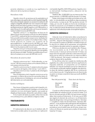ponente colestásico o cuando es muy significativa la                    viral estable (AgeHB o ADN-VHB positivo), hepatitis cróni-
alteración de la arquitectura hepática.                                 ca demostrada histológicamente y elevación de las
                                                                        transaminasas.
Marcadores virales                                                           Interferón alfa: 10 000 000 U por vía intramuscular, 3 ve-
                                                                        ces por semana, o 5 000 000 cada día durante 4 a 6 meses.
     Hepatitis crónica B: se reconoce por la positividad en el               Existen otras drogas antivirales que también se han utili-
suero del antígeno de superficie del virus de la hepatitis B (AgsHB).   zado. La más estudiada y ya aprobada en algunos países es
Para evaluar el estado replicativo es necesario la realización del      la lamivudina. La dosis es de 100 mg diarios durante 12
antígeno e (AgeHB) y del ADN viral. Una mutación en la región           meses, por vía oral. Se aplica en forma de monoterapia y
del pre-core es frecuente (mutante e-menos) y se caracteriza            también en asociación con el interferón en diferentes esque-
serológicamente por AgeHB negativo y anti-HBe positivo, a               mas. La indicación precisa de este fármaco es para suprimir la
pesar de que el virus esté replicando, por lo que es necesario          replicación viral antes de proceder al transplante hepático.
realizar la determinación del ADN viral.
     Hepatitits crónica C: su diagnóstico se hace por la                HEPATITIS CRÓNICA C
determinación de anticuerpos contra el virus de la hepatitis
C (anti-VHC), mediante las técnicas de tercera generación.
                                                                              Antes de iniciar el tratamiento debe comprobarse la
Estos procedimientos pueden proporcionar resultados fal-
                                                                        elevación de las transaminasas, la presencia de anticuerpos
samente negativos en sujetos inmunodeprimidos o falsa-
                                                                        anti-VHC, disponer del diagnóstico histológico y es muy
mente positivos en sujetos con aumento de la
                                                                        útil comprobar la presencia del RNA viral determinado por
gammaglobulina. La determinación del ARN viral, medi-
ante la reacción en cadena de la polimerasa (RCP) permite               la reacción en cadena de la polimerasa, principalmente
determinar la presencia del virus en suero.                             con el objetivo de poder evaluar la respuesta virológica.
     Hepatitis crónica D: el reconocimiento de la infección                   El fármaco de elección es el interferón alfa. El esque-
crónica por el virus D requiere la identificación de AgsHB y            ma recomendado es de 3 000 000 U, por vía
de anticuerpos anti-delta. También es posible poner en evi-             intramuscular, 3 veces por semana durante 12 meses. Las
dencia la presencia en suero del ARN del virus D.                       bajas tasas de respuesta sostenida a este tratamiento han
                                                                        hecho que se utilice la combinación con ribavirina (800 a
Marcadores de autoinmunidad                                             1 200 mg diarios). Esta terapia combinada induce una
                                                                        evidente mejoría de los resultados.
     Hepatitis autoinmune tipo 1: títulos elevados, no me-                    En los últimos años han surgido los interferones alfa
nos de 1/80 de autoanticuerpos antinucleares (ANA) y/o                  pegilados, los cuales incrementan de forma significativa la
anticuerpos antimúsculo liso.                                           respuesta sostenida, al compararlos con el interferón
     Hepatitis autoinmune tipo 2: presencia de anticuerpos              estándar. Los mejores resultados que se han obtenido son
antimicrosoma de hígado y riñón de tipo 1 (anti-LKM 1).                 con la terapia combinada interferón pegilado más ribavirina.
     Hepatitis autoinmune tipo 3: presencia de antiantígeno             La dosis de interferón pegilado alfa 2b en combinación
soluble hepático.                                                       con la ribavirina es de 1,5 µg/kg/semana y la ribavirina de
     Para el diagnóstico de la hepatitis autoinmune se ha               acuerdo con el peso corporal en dosis que oscila de 800 a
propuesto un sistema de puntuación que evalúa datos clí-                1 200 mg/d.
nicos, de laboratorio e histológicos, así como el resultado
del tratamiento con corticosteroides.                                      Peso del paciente (kg)       Dosis diaria de ribavirina

Estudios morfológicos                                                            Más de 65                     800 mg
                                                                                 65-85                       1 000 mg
     Para hacer el diagnóstico positivo de la hepatitis cró-                     Menos de 85                 1 200 mg
nica es imprescindible el estudio histológico, el cual se hace
mediante una toma de biopsia hepática, que puede ser                         Cuando se utiliza la terapia combinada, todos los pa-
dirigida por laparoscopia, ultrasonido o percutánea a ciegas.           cientes deben ser tratados durante, al menos 6 meses. Si al
     En la muestra de tejido se pueden utilizar técnicas de             término de este período el ARN viral permanece positivo
inmunohistoquímica, para detectar antígenos virales.                    debe interrumpirse el tratamiento. En el caso que el ARN
                                                                        sea negativo la decisión de continuar o no el tratamiento
                                                                        depende del genotipo viral que tenga el enfermo. Genotipo
TRATAMIENTO                                                             1: completar 6 meses más de tratamiento. Genotipo dife-
                                                                        rente al 1: no es necesario esta prolongación de la terapéutica
HEPATITIS CRÓNICA B                                                     hasta el año. Se ha sugerido tener en cuenta factores
                                                                        pronósticos como la edad mayor de 40 años, el sexo mas-
     El medicamento de elección es el interferón alfa. El               culino y la fibrosis en puente para ampliar el tratamiento
tratamiento se debe aplicar en pacientes con replicación                hasta los 12 meses.

                                                                                                                                 117
 