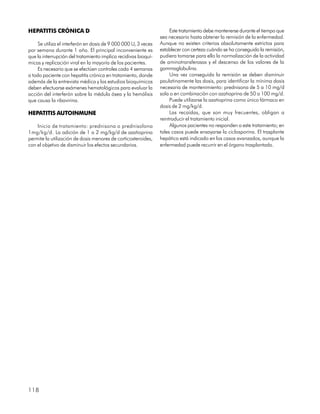 HEPATITIS CRÓNICA D                                                   Este tratamiento debe mantenerse durante el tiempo que
                                                                 sea necesario hasta obtener la remisión de la enfermedad.
     Se utiliza el interferón en dosis de 9 000 000 U, 3 veces   Aunque no existen criterios absolutamente estrictos para
por semana durante 1 año. El principal inconveniente es          establecer con certeza cuándo se ha conseguido la remisión,
que la interrupción del tratamiento implica recidivas bioquí-    pudiera tomarse para ello la normalización de la actividad
micas y replicación viral en la mayoría de los pacientes.        de aminotransferasas y el descenso de los valores de la
     Es necesario que se efectúen controles cada 4 semanas       gammaglobulina.
a todo paciente con hepatitis crónica en tratamiento, donde           Una vez conseguida la remisión se deben disminuir
además de la entrevista médica y los estudios bioquímicos        paulatinamente las dosis, para identificar la mínima dosis
deben efectuarse exámenes hematológicos para evaluar la          necesaria de mantenimiento: prednisona de 5 a 10 mg/d
acción del interferón sobre la médula ósea y la hemólisis        sola o en combinación con azatioprina de 50 a 100 mg/d.
que causa la ribavirina.                                              Puede utilizarse la azatioprina como único fármaco en
                                                                 dosis de 2 mg/kg/d.
HEPATITIS AUTOINMUNE                                                  Las recaídas, que son muy frecuentes, obligan a
                                                                 reintroducir el tratamiento inicial.
    Inicio de tratamiento: prednisona o prednisolona                  Algunos pacientes no responden a este tratamiento; en
1mg/kg/d. La adición de 1 a 2 mg/kg/d de azatioprina             tales casos puede ensayarse la ciclosporina. El trasplante
permite la utilización de dosis menores de corticosteroides,     hepático está indicado en los casos avanzados, aunque la
con el objetivo de disminuir los efectos secundarios.            enfermedad puede recurrir en el órgano trasplantado.




118
 