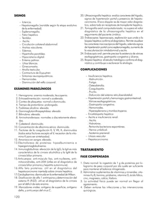 SIGNOS                                                          20. Ultrasonografía hepática: evalúa caracteres del hígado,
                                                                    signos de hipertensión portal y presencia de hepato-
     – Ictericia.                                                   carcinoma. El eco-doppler es de mayor valor diagnós-
     – Hepatomegalia (variable según la etapa evolutiva             tico, sobre todo en receptores de transplante hepático.
       de la enfermedad).                                       21. Tomografía axial computadorizada: no supera el valor
     – Esplenomegalia.                                              diagnóstico de la ultrasonografía hepática en el
     – Fetor hepático                                               seguimiento del paciente cirrótico.
     – Temblor.                                                 23. Endoscopias: laparoscopia, exploración que unida a la
     – Ascitis.                                                     biopsia hepática confirma el diagnóstico. Permite visualizar
     – Circulación colateral abdominal.                             los caracteres macroscópicos del hígado, además signos
     – Arañas vasculares.                                           de hipertensión portal como esplenomegalia, aumento de
     – Edemas.                                                      la vascularización intrabdominal y ascitis.
     – Hipertrofia parotídea.                                   24. Endoscopia oral: permite precisar la existencia de várices
     – Hipocratismo digital.                                        esofagogástricas, gastropatía congestiva y úlceras.
     – Eritema palmar.                                          25. Biopsia hepática: el estudio histológico confirma el diag-
     – Uñas blancas.                                                nóstico y contribuye a esclarecer la etiología.
     – Ginecomastia.
     – Atrofia testicular.                                      COMPLICACIONES
     – Contractura de Dupuytren
     – Síntomas neuropsiquiátricos.                                  – Insuficiencia hepática.
     – Hemorroides.                                                   . Malnutrición.
     – Disminución del vello corporal.                                . Fatiga.
                                                                      . Osteodistrofia.
EXÁMENES PARACLÍNICOS                                                 . Coagulopatía.
                                                                      . Prurito.
 1. Hemograma: anemia moderada, leucopenia.                           . Disfunción del sistema reticuloendotelial.
 2. Eritrosedimentación: normal o acelerada.                         – Hipertensión portal y hemorragia gastrointestinal.
 3. Conteo de plaquetas: normal o disminuido.                         . Várices esofagogástricas.
 4. Tiempo de protombina: prolongado.                                 . Gastropatía congestiva.
 5. Fosfatasa alcalina: elevada.                                      . Hemorroides.
 6. Gammaglutamiltraspeptidasa: elevada                               . Hiperesplenismo y trombocitopenia.
 7. Bilirrubina: elevada.                                            – Encefalopatía hepática
 8. Aminotransferasas: normales o discretamente eleva-               – Ascitis e insuficiencia renal.
     das.                                                             . Ascitis.
 9. Colesterol: disminuido.                                           . Hidrotórax.
10. Concentración de albúmina sérica: disminuida.                     . Peritonitis bacteriana espontánea.
11. Factores de la coagulación II, V, VII, X, disminuidos             . Hernia umbilical.
    (todos estos factores excepto el V, necesitan de la vita-         . Azotemia prerrenal.
    mina K para ser sintetizados).                                   – Litiasis vesicular
12. Amoniaco en sangre: elevado.                                     – Hepatocarcinoma
13.Electroforesis de proteínas: hipoalbuminemia e
    hipergammaglobulinemia.
14. Inmunoglobulinas: elevación de la IgG; la IgA es más        TRATAMIENTO
    característica de la cirrosis alcohólica y la IgM de la
    cirrosis biliar primaria.                                   FASE COMPENSADA
15.Anticuerpos: anti-músculo liso, anti-nucleares, anti-
    mitocondriales, anti-LKM (útiles en el diagnóstico de       1. Dieta normal: la ingestión de 1 g de proteínas por ki-
    cirrosis biliar primaria y hepatitis autoinmune).              logramo de peso corporal por día suele ser suficiente
16.Alfa feto proteínas: útil en el diagnóstico del                 para mantener el balance nitrogenado.
    hepatocarcinoma injertadp sobre cirrosis hepática.          2. Administrar suplementos de vitaminas y minerales: vita-
17.Ceruloplasmina: disminuida en la enfermedad de Wilson.          minas A y B, tiamina, piridoxina, vitamina D, ácido fólico,
18. Dosificación de alfa 1 antitripsina y determinación del        cinc, magnesio, calcio, fósforo.
    sistema Pi (PiZZ): útil en el diagnóstico de la cirrosis    3. La actividad física puede ser normal sin llegar al
    por el déficit de esta enzima.                                 agotamiento.
19. Marcadores virales: antígeno de superficie, antígeno        4. Deben evitarse las infecciones y las intervenciones
    delta, y anticuerpo del virus C.                               quirúrgicas.

120
 