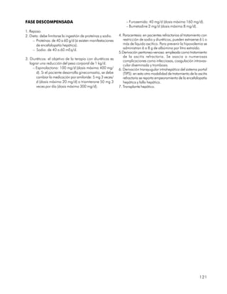FASE DESCOMPENSADA                                                  – Furosemida: 40 mg/d (dosis máxima 160 mg/d).
                                                                    – Bumetadine 2 mg/d (dosis máxima 8 mg/d).
1. Reposo.
2. Dieta: debe limitarse la ingestión de proteínas y sodio.    4. Paracentesis: en pacientes refractarios al tratamiento con
     – Proteínas: de 40 a 60 g/d (si existen manifestaciones      restricción de sodio y diuréticos, pueden extraerse 6 L o
       de encefalopatía hepática).                                más de líquido ascítico. Para prevenir la hipovolemia se
     – Sodio: de 40 a 60 mEq/d.                                   administran 6 a 8 g de albúmina por litro extraído.
                                                               5.Derivación peritoneo-venosa: empleada como tratamiento
                                                                  de la ascitis refractaria. Se asocia a numerosas
3. Diuréticos: el objetivo de la terapia con diuréticos es
                                                                  complicaciones como infecciosas, coagulación intravas-
   lograr una reducción del peso corporal de 1 kg/d.              cular diseminada y trombosis.
     – Espinolactona: 100 mg/d (dosis máxima 400 mg/           6. Derivación transyugular intrahepática del sistema portal
       d). Si el paciente desarrolla ginecomastia, se debe        (TIPS): en esta otra modalidad de tratamiento de la ascitis
       cambiar la medicación por amiloride: 5 mg 3 veces/         refractaria se reporta empeoramiento de la encefalopatía
       d (dosis máxima 20 mg/d) o triamterone 50 mg 3             hepática y falla hepática.
       veces por día (dosis máxima 300 mg/d).                  7. Transplante hepático.




                                                                                                                       121
 