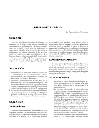 PANCREATITIS CRÓNIC A
                                                                                           Dr. Roberto Pérez Menéndez


DEFINICIÓN

     Es un proceso inflamatorio crónico del páncreas, ca-        sobre todo grasos; se alivia con el vómito y con la
racterizado por la aparición de cambios morfológicos             anteroflexión del tronco sobre el abdomen. Existen otros
irreversibles como son la estenosis y la dilatación de los       síntomas, como la péridda de peso, la diarrea, la
conductos, la atrofia o calcificación del parénquima, la         esteatorrea, la malabsorción, la posible aparición de ascitis
presencia de cálculos y la formación de quistes o                y las alteraciones en el metabolismo de la glucosa. Cabe
seudoquistes; con pérdida progresiva de las funciones            men-cionar, las complicaciones por causa de la obstrucción
exocrinas y endocrinas de la glándula. La aparición de la        mecánica de la vía biliar, con la consecuente aparición de
diabetes indica un estadio avanzado de la enfermedad y           ictericia y colestacis.
puede aparecer entre 28 y 40 % de los casos; es más
frecuente en el sexo masculino y resulta condición               EXÁMENES COMPLEMENTARIOS
predisponente para el desarrollo del cáncer del páncreas.
                                                                      Se basa en la identificación de las alteraciones
                                                                 morfológicas del órgano, mediante técnicas de imagen,
                                                                 como la radiología convencional, la ecografía, la
CLASIFICACIÓN
                                                                 tomografía axial computadorizada, la colangiografía por
                                                                 resonancia magnética nuclear y la colangiopancreatografía
1. Pancreatitis crónica calcificante: existe una calcificación
                                                                 retrógrada endoscópica.
   difusa de la glándula y pueden desarrollarse cálculos
   calcificados en el conducto pancreático principal, que
                                                                 TÉCNICAS DE IMAGEN
   se relacionan con el abuso del alcohol.
2. Pancreatitis crónica obstructiva: se caracteriza por la
                                                                      – La radiología simple de abdomen es de gran uti-
   obstrucción del conducto pancreático principal, casi
                                                                        lidad, permite identificar calcificación en el área
   siempre secundan a la estenosis de causa inflamatoria o
                                                                        pancreática, hallazgo que se encuentra en 50 %
   traumática que además provocan atrofia y fibrosis acinar.
                                                                        de los pacientes.
   Predomina un daño sustancial al nivel de los conductos.
                                                                      – La ecografía abdominal y la tomografía axial
3. Pancreatitits crónica inflamatoria: es más difícil de defi-
                                                                        computadorizada, permiten determinar el tamaño
   nir, se presenta como una afección de pequeños
                                                                        de la glándula, la existencia de calcificaciones, de
   conductos y tejido acinar de causa inflamatoria, donde
                                                                        quistes, de nódulos y de irregularidades del conducto
   el conducto pancreático principal está conservado.
                                                                        de Wirsung, así como precisar el compromiso de la
                                                                        vía biliar. La colangiopancreatografía retrógrada
                                                                        endoscópica (CPRE), o la resonancia magnética
DIAGNÓSTICO                                                             nuclear permiten una excelente evaluación del esta-
                                                                        do de los conductos biliares y pancreáticos con una
CUADRO CLÍNICO                                                          alta sensibilidad y especificidad, que revelan la pre-
                                                                        sencia de distorción, estenosis por obstrucción de
     El síntoma cardinal es el dolor abdominal sordo, loca-             estos; lo que resulta muy útil en la valoración del
lizado en el epigastrio, con irradiación en barra hacia am-             estado evolutivo de las pancreatitis crónicas.
bos hipocondrios y a la espalda, este puede estar ausente,            – Las manifestaciones radiológicas, demostradas me-
si aparece, se incrementa con la ingestión de alimentos                 diante la CPRE, son múltiples y variadas, pueden

122
 