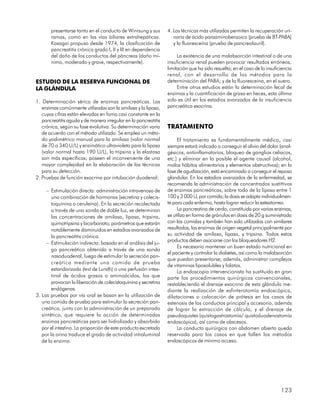 presentarse tanto en el conducto de Winrsung y sus        4. Las técnicas más utilizadas permiten la recuperación uri-
       ramas, como en las vías biliares extrahepáticas.             naria de ácido paraaminobenzoico (prueba de BT-PABA)
       Kasagai propuso desde 1974, la clasificación de              y la fluoresceína (prueba de pancreolauril).
       pancreatitis crónica grado I, II y III en dependencia
       del daño de los conductos del páncreas (daño mí-               La existencia de una malabsorción intestinal o de una
       nimo, moderado y grave, respectivamente).                 insuficiencia renal pueden provocar resultados erróneos,
                                                                 limitación que ha sido resuelta; en el caso de la insuficiencia
                                                                 renal, con el desarrollo de los métodos para la
ESTUDIO DE LA RESERVA FUNCIONAL DE                               determinación del PABA; y de la fluoresceína, en el suero.
LA GLÁNDULA                                                           Entre otros estudios están la determinación fecal de
                                                                 enzimas y la cuantificación de grasa en heces, esta última
1. Determinación sérica de enzimas pancreáticas. Las             solo es útil en los estadios avanzados de la insuficiencia
   enzimas comúnmente utilizadas son la amilasa y la lipasa,     pancreática exocrina.
   cuyas cifras están elevadas en foma casi constante en la
   pancreatitis aguda y de manera irregular en la pancreatitis
   crónica, según su fase evolutiva. Su determinación varía      TRATAMIENTO
   de acuerdo con el método utilizado. Se emplea un méto-
   do yodimétrico manual para la amilasa (valor normal                El tratamiento es fundamentalmente médico, casi
   de 70 a 340 U/L) y enzimático ultravioleta para la lipasa     siempre estará indicado a conseguir el alivio del dolor (anal-
   (valor normal hasta 190 U/L), la tripsina y la elastasa       gésicos, antiinflamatorios, bloqueo de ganglios celíacos,
   son más específicas; poseen el inconveniente de una           etc.) y eliminar en lo posible el agente causal (alcohol,
   mayor complejidad en la elaboración de las técnicas           malos hábitos alimentarios y elementos obstructivos); en la
   para su detección.                                            fase de agudización, está encaminado a conseguir el reposo
2. Pruebas de función exocrina por intubación duodenal:          glandular. En los estadios avanzados de la enfermedad, se
                                                                 recomienda la administración de concentrados sustittivos
     – Estimulación directa: administración intravenosa de       de enzimas pancreáticas, sobre todo de la lipasa entre 1
        una combinación de hormonas (secretina y colecis-        100 y 3 000 U, por comida; la dosis se adapta individualmen-
        toquinina o ceruleína). En la secreción recolectada      te para cada enfermo, hasta lograr reducir la esteatorrea.
        a través de una sonda de doble luz, se determinan             La pancreatina de cerdo, constituida por varias enzimas,
        las concentraciones de amilasa, lipasa, tripsina,        se utiliza en forma de gránulos en dosis de 20 g suministrada
        quimotripsina y bicarbonato; parámetros que estarán      con las comidas y también han sido utilizadas con similares
        notablemente disminuidos en estadios avanzados de        resultados, las enzimas de origen vegetal principalmente por
        la pancreatitis crónica.                                 su actividad de amilasa, lipasa, y tripsina. Todos estos
                                                                 productos deben asociarse con los bloqueadores H2.
     – Estimulación indirecta: basada en el análisis del ju-
                                                                      Es necesario mantener un buen estado nutricional en
        go pancreático obtenido a través de una sonda
                                                                 el paciente y controlar la diabetes, así como la malabsorción
        nasoduodenal, luego de estimular la secreción pan-
                                                                 que puedan presentarse; además, administrar complejos
        creática mediante una comida de prueba
                                                                 de vitaminas liposolubles y folatos.
        estandarizada (test de Lundh) o una perfusión intes-          La endoscopia intervencionista ha sustituido en gran
        tinal de ácidos grasos o aminoácidos, los que            parte los procedimientos quirúrgicos convencionales,
        provocan la liberación de colecistoquinina y secretina   restableciendo el drenaje exocrino de esta glándula me-
        endógenas.                                               diante la realización de esfinterotomía endoscópica,
3. Las pruebas por vía oral se basan en la utilización de        dilataciones o colocación de prótesis en los casos de
   una comida de prueba para estimular la secreción pan-         estenosis de los conductos principal y accesorio, además
   creática, junto con la administración de un preparado         de lograr la extracción de cálculo, y el drenaje de
   sintético, que requiere la acción de determinadas             pseudoquistes (quistogastrostomía/ quistoduodenostomía
   enzimas pancreáticas para ser hidrolizado y absorbido         endoscópica), así como de abscesos.
   por el intestino. La proporción de este producto excretado         La conducta quirúrgica con abdomen abierto queda
   por la orina traduce el grado de actividad intraluminal       reservada para los casos en que fallen los métodos
   de la enzima.                                                 endoscópicos de mínimo acceso.




                                                                                                                          123
 