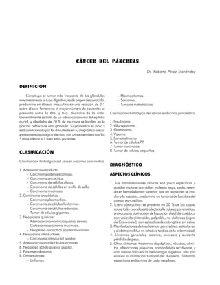 CÁNCER DEL PÁNCREAS
                                                                                            Dr. Roberto Pérez Menéndez


DEFINICIÓN

      Constituye el tumor más frecuente de las glándulas               – Plasmocitomas.
mayores anexas al tubo digestivo; es de origen desconocido,            – Sarcomas.
predomina en el sexo masculino en una relación de 2:1                  – Tumores metastásicos.
sobre el sexo femenino; el mayor número de pacientes se
presenta entre la 6ta. y 8va. décadas de la vida.                 Clasificación histológica del cáncer endocrino pancreático
Generalmente se trata de un adenocarcinoma del epitelio
ductal, y alrededor de 70 % de los casos se localiza en la        1. Insulinoma.
porción cefálica de esta glándula. Su pronóstico es malo y        2. Glucagonoma.
está condicionado por las dificultades en su diagnóstico precoz   3. Gastrinoma.
y tratamiento quirúrgico efectivo, con una supervivencia a los    4. Vipoma.
5 años inferior a 1 % en estos pacientes.                         5. Somatostinoma.
                                                                  6. Tumor de células PP.
                                                                  7. Tumor carcinoide.
CLASIFICACIÓN                                                     8. Tumor de células pequeñas.

Clasificación histológica del cáncer exocrino pancreático
                                                                  DIAGNÓSTICO
1. Adenocarcinoma ductal.
     – Carcinoma adenoescamoso.                                   ASPECTOS CLÍNICOS
     – Carcinoma oncocítico.
     – Carcinoma de células claras.                               1. Sus manifestaciones clínicas son poco específicas y
     – Carcinoma de células en anillo de sello.                      pueden iniciarse con dolor: molestia vaga, sorda, referi-
     – Carcinoma mucinoso.                                           da en hemiabdomen superior, que en ocasiones se irra-
2. Carcinoma anaplástico.                                            dia a la espalda, predomina en tumores de la cola y del
     – Carcinoma pleomórfico.                                        cuerpo pancreático.
     – Carcinoma de células fusiformes.                           2. Íctero obstructivo: se presenta en 50 % de los casos,
     – Carcinoma de células redondas.                                sobre todo cuando está afectada la cabeza pancreática;
     – Tumor de células gigantes.                                    provoca una obstrucción de la porción distal del colédoco
3. Neoplasias quísticas.                                             con vesícula distendida, palpable, no dolorosa (signo
     – Adenocarcinoma microquístico seroso.                          de Courvoisier), con episodios de colangitis o sin estos.
     – Cistoadenocarcinoma mucinoso.                              3. Manifestaciones de insuficiencia pancreática: esteatorrea
     – Neoplasia oncocítica papilar mucinosa.                        y diabetes mellitus en estadios tardíos de la enfermedad.
4. Neoplasias intraductales.                                      4. Síntomas generales: astenia, anorexia y evidente
     – Carcinoma intraductal papilar.                                pérdida de peso.
5. Adenocarcinoma de células acinares.                            5. Otros síntomas: trastornos dispépticos, náuseas, vómi-
6. Neoplasia sólida quística papilar.                                tos, alteraciones psíquicas, tromboflebitis recidivante, y
7. Pancreatoblastoma.                                                con menor frecuencia hemorragia digestiva alta por
8. Otros tumores:                                                    erosión o infiltración tumoral del duodeno. Síntomas
     – Linfomas.                                                     especificos endocrinos de cada neoplasia.

124
 
