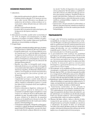 EXÁMENES PARACLÍNICOS                                                  ma ductal. Facilita el diagnóstico de pancreatitis
                                                                       crónica subyacente. Permite realizar un cepillado di-
1. Laboratorio.                                                        recto del conducto o la obtención del jugo pancre-
                                                                       ático para estudio citológico. Posibilita la descom-
     – Velocidad de sedimentación globular acelerada.                  presión del árbol biliar mediante la colocación de
     – Fosfatasa alcalina elevada 4 ó 6 veces por encima               endoprótesis-bypass, sobre alambres guías; ya sean
        de su valor normal. Bilirrubina muy elevada con                metálicas autoexpandibles o rígidas con material
        predominio de la directa; ambas se elevan en tu-               plástico radiopaco.
        mores de la cabeza del páncreas por obstrucción              – Laparoscopia: útil para estudiar la enfermedad, se
        del colédoco.                                                  detectan pequeñas lesiones metatársicas hepáticas
     – Amilasa: ocasionalmente elevada.                                y/o peritoneales, con toma de muestras para estudio
     – Aumento de la concentración sérica de tripsina y de             histopatológico.
        la depuración de tripsina-creatinina.
     – Anemia.
2. Marcadores tumorales: pueden estar aumentados el             TRATAMIENTO
   Ca 19-9, el antígeno carcinoembrionario, la alfafe-
   toproteína, el antígeno oncofetal, la RNAsa y la galac-      1. Cirugía: solo 10 % de las neoplasias pancreáticas es
   tositransferasa II, pero pueden observarse igualmente           susceptible de una resección quirúrgica curativa. La téc-
   elevados en otras entidades oncológicas.                        nica de Whipple o duodenopancreatectomía parcial o
3. Imagenología:                                                   total con gastrectomía parcial y enteroanastomosis es la
                                                                   intervención quirúrgica de elección de los tumores de la
     – Radiografía contrastada de esófago-estómago y duodeno:      cabeza del páncreas, con una mortalidad operativa
       ensanchamiento e indentación del marco duodenal.            aceptable igual o inferior a 5 % y una supervivencia a
     – Ecografía abdominal: muy útil para detectar tumo-           los 5 años de solo 4 a 5 % de los pacientes.
       res mayores que 2 cm, permite detectar metástasis        2. La pancreatectomía total constituye otra posibilidad
       en órganos vecinos y dilatación del conducto pan-           quirúrgica con una supervivencia similar a la técnica de
       creático principal o sus ramas, así como de las vías        Whipple. Casi 50 % de las operaciones en los pacientes
       biliares intrahepáticas y extrahepáticas. Guía para         con carcinoma pancreático es con fines paliativos, o
       biopsia aspirativa con aguja fina y la colocación de        sea, derivaciones para descomprimir la obstrucción biliar
       drenajes biliares externos.                                 o facilitar la evacuación gástrica (anastomosis
     – Resultan muy útiles: la tomografía axial compu-             biliodigestiva y gastroenterostomía) con muy pobre
       tadorizada dinámica y con contraste, la tomografía          supervivencia a los 6 meses.
       computadorizada helicoidal, la colangiografía por        3. Quimioterapia: se ha empleado el 5-fluorouracilo como
       resonancia magnética, el ultrasonido intraductal pan-       monoterapia o combinado con adriamicyn y miromicina
       creático, la tomografía por emisión de positrones y         llamado régimen FAM, con índice de respuesta favorable
       la pancreatografía percutánea guiada por                    en un rango entre 9 y 40 % de los casos; se han utilizado la
       ultrasonido.                                                epirrubicina, la ifosfamida, la estreptozotocina y el cisplatino
     – Angiografía por sustracción digital: define la              con bajo índice de respuesta favorable y de supervivencia.
       irregularidad quirúrgica cuando existe afección          4. Radioterapia: existen resultados desalentadores cuando se
       vascular de vasos extrapancreáticos como las arterias       utiliza el ortovoltaje con supervivencias medias entre 6 y 12
       celíaca, hepática y mesentérica superior, o cuando          meses, acompañado de marcado daño hístico en órganos
       hay obstrucción-compresión de la vena esplénica,            vecinos como hígado, duodeno y médula espinal.
       la porta, o ambas.                                       5. Tratamientos combinados: se han utilizado la
     – Estudios endoscópicos digestivos: endoscopia di-            combinación de radio quimioterapia, semillas de yodo-
       gestiva superior: precisa la obstrucción o la               125 implantadas por vía quirúrgica o endoscópica, en-
       compresión al nivel de la región antropilórica o masa       trega transoperatoria de dosis masiva de radiación, uso
       invasiva con infiltración de la luz del duodeno des-        de radioterapia con transferencias de elevada energía
       cendente o sin esta. Se puede acoplar un transductor,       lineal que requiere asistencia de la tomografía axial
       de gran utilidad en la detección de pequeñas                computadorizada, todos con pobres resultados.
       lesiones y en la estadificación de esos tumores. Per-    6. Bloqueo del plexo celíaco: reduce o elimina el dolor
       mite la posibilidad de toma de muestra para realizar        incapacitante que produce una extensa infiltración
       estudios citohistopatológicos.                              retroperitoneal, la cual resulta intratable con narcóticos
     – Colangiopancreatografía retrógrada endoscópica:             y radioterapia. De persistir el dolor con el bloqueo
       constituye un método de elevada sensibilidad (92 %) y       neurolítico percutáneo del plexo guiado por ultrasonido,
       especificidad (95 %) diagnóstica, que permite obser-        pueden intentarse los bloqueos percutáneos de nervios
       var de modo directo cualquier alteración en el siste-       esplácnicos o la esplanicectomía toracoscópica.

                                                                                                                             125
 