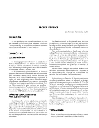 ÚLCERA PÉPTICA
                                                                                        Dr. Hermidio Hernández Mulet


DEFINICIÓN

     Es una pérdida circunscrita de la membrana mucosa                En el esófago distal, la úlcera puede estar asociada
que interesa la muscularis mucosae, a veces la submucosa        con esofagitis y no permitir que el nicho sea precisado con
y la capa muscular, en zonas del tracto digestivo expuestas     facilidad; también se asocia a hernia hiatal. La localización
normal o anormalmente a los jugos pépticos.                     de la úlcera esofágica lejos del cardias se le denomina
                                                                úlcera de Barrett.
                                                                      Para las úlceras localizadas en el estómago, la técnica
DIAGNÓSTICO                                                     radiográfica ofrece mejores posibilidades; puede aparecer
                                                                una imagen de adición que sobresale de la luz o expresarse
                                                                como una mancha suspendida. Son elementos importan-
CUADRO CLÍNICO
                                                                tes, la línea de Hampton, que representa la mucosa en el
                                                                borde ulceroso y se expresa radiolúcida con 1 mm de grosor
     En el esófago generalmente ocurre en los adultos de
                                                                y curso paralelo a la luz del órgano; el rodete ulceroso,
30 a 70 años de edad con una relación de hombre-mujer
                                                                banda radiotransparente más gruesa que la anterior, y la
de 3 a 1; se presenta con síntomas de disfagia, odinofagia,
                                                                meseta ulcerosa.
ardor retrosternal y dolor epigástrico alto que se incrementa
                                                                      En el duodeno los signos secundarios, excentricidad
al inclinarse el enfermo o levantar peso.
                                                                del píloro, espasmo y/o deformidad bulbar y la presencia
     En la presentación gastroduodenal, el dolor en
                                                                de pseudodivertículos, aunque son orientadores, no
epigastrio es el síntoma fundamental, descrito como ardor,
                                                                permiten una confirmación total del diagnóstico.
dolor corro-sivo o sensación de hambre dolorosa que
disminuye con la ingestión de alimentos o antiácidos; se
                                                                     Endoscópicos: en el examen de elección; de acuerdo
irradia más hacia el estómago que en el duodeno; según
                                                                con algunas estadísticas supera a la radiología en el diag-
la localización puede llegar al hipocondrio o a la espalda.
                                                                nóstico de lesiones asociadas, en una relación de 92 vs. 54
Evoluciona por crisis y con períodos asintomáticos. El rit-
                                                                %. Permite precisar las complicaciones y adoptar medidas
mo clásico descrito ha sido matizado por estudios y
                                                                terapéuticas en muchos casos. Con la importancia creciente
observaciones posteriores. Puede acompañarse de síntomas
                                                                de Helicobacter pylori, como causa de las lesiones ulcerosas
como la acidez con pirosis o sin ella, náuseas, aerogastria,
                                                                de tractos digestivo superior, la endoscopia permite su diag-
vómitos, etc. El 95 % de las ulceras son duodenales.
                                                                nóstico invasivo mediante test de ureasa, cultivo y biopsia;
                                                                esta última muy valiosa para cualquier otro esclarecimiento
EXÁMENES COMPLEMENTARIOS
                                                                diagnóstico.
PARA EL DIAGNÓSTICO
                                                                     La endoscopia permite visualizar las úlceras delimita-
                                                                das por mucosa normal, así como los pliegues que se
     Radiológicos: los estudios radiológicos contrastados
                                                                irradian hacia su borde, la presencia de peristaltismo y si el
para el diagnóstico de la úlcera péptica han ido cediendo
                                                                fondo es liso y limpio.
terreno cada vez más al estudio endoscópico, e incluso,
algunos pasan directamente a este último, no solo para el
diagnóstico positivo de la lesión ulcerosa, también para el
de las lesiones acompañantes. Las posibilidades de la           TRATAMIENTO
radiología disminuyen en la medida en que la úlcera sea
más pequeña y superficial. El doble contraste ofrece mayor      1. Dieta: no está demostrado que ningún alimento pueda
sensibilidad.                                                      originar, mantener o reactivar una úlcera péptica.

126
 