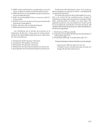 2. AINES, ácido acetil salicílico y sus derivados: es mucho        Erradicación del Helicobacter pylori: es la ausencia
   mayor su efecto en presencia del Helicobacter pylori.      del microorganismo, hasta por lo menos 1 mes después de
3. Hábito de fumar: es una excelente ocasión para promo-      concluido el tratamiento.
   ver que se deje de fumar.                                       El cambio de evolución de la enfermedad, la no reci-
4. Café: es recomendable limitar su consumo a solo 2 o        diva y el control de las complicaciones, excepto el
   3 tazas al día.                                            tratamiento quirúrgico para situaciones muy excepcionales,
5. Alcohol: el vino y la cerveza son los que más estimulan    están estrechamente vinculados con este logro. Por
   la secreción ácida gástrica.                               experiencia práctica, hay una erradicación mayor que 95
6. Estrés: solo tiene valor en el paciente grave.             % con la aplicación durante las 2 primeras semanas, del
7. Medicamentos de uso antiulceroso.                          inhibidor de la bomba de protones y en orden de preferencia,
                                                              los fármacos siguientes:
     Los inhibidores de la bomba de protones es el
                                                              1. Claritromicina 500 mg cada 8h.
tratamiento de elección, incluso para el mantenimiento,       2. Augmentín (amoxicillina de 500 mg más clavulanato): 2
donde se han desarrollado presentaciones en media dosis.         comprimidos cada 12 h.
Los más conocidos son:                                        3. Amoxicillina (500 mg): 2 comprimidos cada 12 h.

1. Omeprazol: 20-40 mg/d por 4 semanas.                           El ensayo de terapias cortas es la tendencia actual, ejemplo:
2. Lansoprazol: 30 mg/d por 4 semanas.
3. Pantoprazol: 40 mg/d por 4 semanas.                             – Azitromicina: 500 mg cada 12 h por 3 d.
4. Raboprazol: No hay suficiente experiencia clínica aún.          – Tinidazol: 2 g en una sola dosis que coincida con
5. Essomeprazol: No hay suficiente experiencia clínica aún.          el segundo día de la azitromicina.




                                                                                                                         127
 