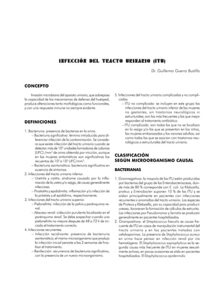 INFECCIÓN DEL TRACTO URINARIO (ITU)
                                                                                              Dr. Guillermo Guerra Bustillo


CONCEPTO

     Invasión microbiana del aparato urinario, que sobrepasa       5. Infecciones del tracto urinario complicadas y no compli-
la capacidad de los mecanismos de defensa del huésped,                cadas.
produce alteraciones tanto morfológicas como funcionales,                – ITU no complicada: se incluyen en este grupo las
y con una respuesta inmune no siempre evidente.                            infecciones del tracto urinario inferior de las mujeres
                                                                           no gestantes, sin trastornos neurológicos ni
                                                                           estructurales; son las más frecuentes y las que mejor
DEFINICIONES                                                               responden al tratamiento antibiótico.
                                                                         – ITU complicada: son todas las que no se localizan
                                                                           en la vejiga y/o las que se presentan en los niños,
1. Bacteriuria: presencia de bacterias en la orina.
                                                                           las mujeres embarazadas y los varones adultos; así
      – Bacteriuria significativa: término introducido para di-
                                                                           como todas las que se asocian con trastornos neu-
        ferenciar infección de la contaminación. Se conside-
                                                                           rológicos o estructurales del tracto urinario.
        ra que existe infección del tracto urinario cuando se
        detectan más de 105 unidades formadoras de colonias
        (UFC) /mm3 de orina obtenida por micción, aunque
        en las mujeres sintomáticas son significativos los         CLASIFICACIÓN
        recuentos de 102 a 105 UFC/mm3.                            SEGÚN MICROORGANISMO CAUSAL
      – Bacteriuria asintomática: bacteriuria significativa en
        ausencia de síntomas.                                      BACTERIANAS
2. Infecciones del tracto urinario inferior.
      – Uretritis y cistitis: síndrome causado por la infla-       1. Gramnegativos: la mayoría de las ITU están producidas
        mación de la uretra y/o vejiga, de causa generalmente         por bacterias del grupo de las Enterobacteriaceae, don-
        infecciosa.                                                   de más de 80 % corresponde con E. coli. La Klebsiella,
      – Prostatitis y epididimitis: inflamación y/o infección de      proteus y Enterobacter suponen 10 % de las ITU y se
        la próstata y el epidídimo, respectivamente.                  aíslan principalmente en pacientes con infecciones
3. Infecciones del tracto urinario superior.                          recurrentes o anomalías del tracto urinario. Las especies
      – Pielonefritis: infección de la pelvis y parénquima re-        de Proteus y Klebsiella, por su capacidad para producir
        nal.                                                          ureasa, favorecen la formación de cálculos de estruvita.
      – Absceso renal: colección purulenta localizada en el           Las infecciones por Pseudomonas y Serratia se producen
        parénquima renal. Se debe sospechar cuando una                generalmente en pacientes hospitalizados.
        pielonefritis no mejora después de 48 a 72 h de ini-       2. Grampositivos: el Streptococcus faecalis es causa fre-
        ciado el tratamiento correcto.                                cuente de ITU en casos de manipulación instrumental del
4. Infecciones recurrentes.                                           tracto urinario y en los pacientes tratados con
      – Infección recidivante: presencia de bacteriuria               cefalosporinas. La presencia de Staphylococcus aureus
        asintomática; el mismo microorganismo que produjo             en orina hace pensar en infección renal por vía
        la infección inicial persiste a las 2 semanas de fina-        hematógena. El Staphylococcus saprophyticus es la se-
        lizar el tratamiento.                                         gunda causa más frecuente de ITU en mujeres sexual-
      – Reinfección: recurrencia de bacteriuria significativa,        mente activas; en pocas ocasiones se aísla en pacientes
        con la presencia de un nuevo microorganismo.                  hospitalizados. El Staphylococcus epidermidis


                                                                                                                            131
 