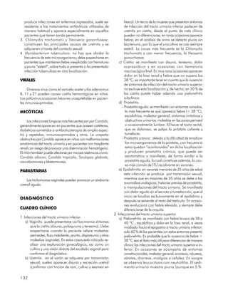 produce infecciones en enfermos ingresados, suele ser                    fresco). Un tercio de la mujeres que presentan síntomas
   resistente a los tratamientos antibióticos utilizados de                 de infección del tracto urinario inferior padecen de
   manera habitual y aparece especialmente en aquellos                      uretritis sin cistitis; desde el punto de vista clínico
   pacientes que tienen sonda permanente.                                   pueden no diferenciarse; en raras ocasiones aparece
3. Chlamydia trachomatis y Neisseria gonorrhoeae:                           fiebre; en el análisis de orina se detecta piuria sin
   constituyen las principales causas de uretritis y se                     bacteriuria, por lo que el urocultivo es casi siempre
   adquieren a través del contacto sexual.                                  estéril. La causa más frecuente es la Chlamydia
4. Mycobacterium tuberculosis: no hay que olvidar la                        trachomatis y con menor frecuencia, la Neisseria
   frecuencia de este microorganismo; debe sospecharse en                   gonorrhoeae.
   pacientes que mantienen fiebre inexplicada con hematuria             c) Cistitis: se manifiesta con disuria, tenesmo, dolor
   y piuria “estéril”, sobre todo si presenta o ha presentado               suprapúbico y en ocasiones con hematuria
   infección tuberculosa en otra localización.                              macroscópica final. En muy raras ocasiones aparecen
                                                                            dolor en la fosa renal y fiebre que no supera los
VIRALES                                                                     38 ºC; es importante tener en cuenta que la ausencia
                                                                            de síntomas de infección del tracto urinario superior
      Diversos virus como el varicela-zoster y los adenovirus               no excluye esta localización y, de hecho, en 30 % de
8, 11 y 21 pueden causar cistitis hemorrágicas en niños.                    las cistitis puede haber además una pielonefritis
Los poliovirus ocasionan lesiones uroepiteliales en pacien-                 subclínica.
tes inmunosuprimidos.                                                   d) Prostatitis.
                                                                          – Prostatitis aguda: se manifiesta con síntomas variados,
MICÓTICAS                                                                    lo más frecuente es que aparezca fiebre (< 38 ºC),
                                                                             escalofríos, malestar general, síntomas irritativos y
      Las infecciones fúngicas más frecuentes son por Candida,               obstructivos urinarios, molestias en las zonas perineal
generalmente aparecen en pacientes que poseen catéteres,                     u ocasionalmente lumbar. Al hacer el tacto rectal,
diabéticos sometidos a antibioticoterapia de amplio espec-                   que es doloroso, se palpa la próstata caliente y
tro y repetidas, inmunosuprimidos y otros. La uropatía                       tumefacta.
obstructiva por Candida aparece en niños con malformaciones               – Prostatitis crónica: debido a la dificultad de erradicar
anatómicas del tracto urinario y en pacientes con trasplante                 los microorganismos de la próstata, con frecuencia
renal con riesgo de provocar una diseminación hematógena.                    estos quedan “acantonados” en dicha localización
El riñón también puede afectarse por micosis sistémicas como:                y producen prostatitis crónica, que puede ser
Candida albican, Candida tropicalis, Torulopsis glabrata,                    asintomática o manifiesta, de forma similar a la
coccidiomicosis y blastomicosis.                                             prostatitis aguda, lo cual constituye además, la cau-
                                                                             sa más común de ITU recidivante en varones.
PARASITARIAS                                                            e) Epididimitis: en varones menores de 35 años de edad
                                                                            esta infección se produce por transmisión sexual,
     Las trichomonas vaginales pueden provocar un síndrome                  mientras que en mayores de 35 años se debe a las
uretral agudo.                                                              anomalías urológicas, historias previas de prostatitis,
                                                                            o manipulaciones del tracto urinario. Se manifiesta
                                                                            con dolor agudo en el escroto y tumefacción, que al
                                                                            inicio se localiza exclusivamente en el epidídimo y
DIAGNÓSTICO                                                                 después se extiende al resto del testículo. En ocasio-
                                                                            nes evoluciona con fiebre elevada, y siempre debe
CUADRO CLÍNICO                                                              diferenciarse de la orquitis.
                                                                    2. Infecciones del tracto urinario superior.
1. Infecciones del tracto urinario inferior.                            a) Pielonefritis: se manifiesta con fiebre brusca de 38 a
    a) Vaginitis: puede presentarse con los mismos síntomas                 40 ºC , escalofríos y dolor en la fosa renal, a veces
       que la cistitis (disuria, polaquiuria y tenesmo). Debe               irradiado hacia el epigastrio o tracto urinario inferior;
       sospecharse cuando la paciente refiere molestias                     solo 60 % de los pacientes con estos síntomas presenta
       perineales, flujo maloliente, prurito, dispareunia y otras           pielonefritis. Es probable que la ausencia de fiebre >
       molestias vaginales. En estos casos está indicado re-                38 ºC sea el dato más útil para diferenciar de manera
       alizar una exploración ginecológica, así como un                     clínica las infecciones del tracto urinario superior e in-
       cultivo y una visión directa del exudado vaginal para                ferior. En ocasiones se acompaña de síntomas
       confirmar el diagnóstico.                                            constitucionales, malestar general, anorexia, náuseas,
    b) Uretritis: en el varón se adquiere por transmisión                   vómitos, diarreas, mialgias o cefalea. En sangre
       sexual; suelen aparecer disuria y secreción uretral                  se observa leucocitosis con neutrofilia. El sedi-
       (confirmar con tinción de ram, cultivo y examen en                   mento urinario muestra piuria (aunque en 5 %

132
 