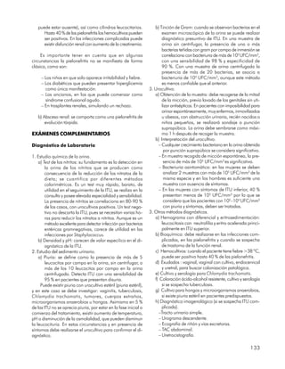 puede estar ausente), así como cilindros leucocitarios.              b) Tinción de Gram: cuando se observan bacterias en el
      Hasta 40 % de las pielonefritis los hemocultivos pueden               examen microscópico de la orina se puede realizar
      ser positivos. En las infecciones complicadas puede                   diagnóstico presuntivo de ITU. En una muestra de
      existir disfunción renal con aumento de la creatinemia.               orina sin centrifugar, la presencia de una o más
                                                                            bacterias teñidas con gram por campo de inmersión se
     Es importante tener en cuenta que en algunas                           correlaciona con bacteriuria de más de 105 UFC/mm3,
circunstancias la pielonefritis no se manifiesta de forma                   con una sensibilidad de 98 % y especificidad de
clásica, como son:                                                          90 %. Con una muestra de orina centrifugada la
                                                                            presencia de más de 20 bacterias, se asocia a
     – Los niños en que solo aparece irritabilidad y fiebre.                bacteriuria de 105 UFC/mm3, aunque este método
     – Los diabéticos que pueden presentar hiperglicemia                    es menos confiable que el anterior.
       como única manifestación.                                     3. Urocultivo.
     – Los ancianos, en los que puede comenzar como                     a) Obtención de la muestra: debe recogerse de la mitad
       síndrome confusional agudo.                                          de la micción, previo lavado de los genitales sin uti-
     – En trasplantes renales, simulando un rechazo.                        lizar antisépticos. En pacientes con imposibilidad para
                                                                            orinar espontáneamente, muy enfermos, inmovilizados
   b) Absceso renal: se comporta como una pielonefritis de                  u obesos, con obstrucción urinaria, recién nacidos o
       evolución tórpida.                                                   niños pequeños, se realizará sondaje o punción
                                                                            suprapúbica. La orina debe sembrarse como máxi-
EXÁMENES COMPLEMENTARIOS                                                    mo 1 h después de recoger la muestra.
                                                                        b) Interpretación del urocultivo.
Diagnóstico de Laboratorio                                                – Cualquier crecimiento bacteriano en la orina obtenida
                                                                             por punción suprapúbica se considera significativo.
1. Estudio químico de la orina.                                           – En muestra recogida de micción espontánea, la pre-
    a) Test de los nitritos: su fundamento es la detección en                sencia de más de 105 UFC/mm3 es significativa.
        la orina de los nitritos que se producen como                     – Bacteriuria asintomática: en las mujeres se deben
        consecuencia de la reducción de los nitratos de la                   analizar 2 muestras con más de 105 UFC/mm3 de la
        dieta; se cuantifica por diferentes métodos                          misma especie y en los hombres es suficiente una
        colorimétricos. Es un test muy rápido, barato, de                    muestra con ausencia de síntomas.
        utilidad en el seguimiento de la ITU, se realiza en la            – En las mujeres con síntomas de ITU inferior, 40 %
        consulta y posee elevada especialidad y sensibilidad.                presentan menos de 105 UFC/mm3, por lo que se
        La presencia de nitritos se correlaciona en 80-90 %                  considera que las pacientes con 102–104 UFC/mm3
        de los casos, con urocultivos positivos. Un test nega-               con piuria y síntomas, deben ser tratadas.
        tivo no descarta la ITU, pues se necesitan varias ho-        3. Otros métodos diagnósticos.
        ras para reducir los nitratos a nitritos. Aunque es un          a) Hemograma con diferencial y eritrosedimentación:
        método excelente para detectar infección por bacterias              leucocitosis con neutrofilia y eritro acelerada princi-
        entéricas gramnegativas, carece de utilidad en las                  palmente en ITU superior.
        infecciones por Staphylococcus.                                 b) Bioquímica: debe realizarse en las infecciones com-
    b) Densidad y pH: carecen de valor especííico en el di-                 plicadas, en las pielonefritis y cuando se sospecha
        agnóstico de la ITU.                                                de trastorno de la función renal.
2. Estudio del sedimento urinario.                                      c) Hemocultivos: cuando el paciente tiene fiebre >38 ºC,
    a) Piuria: se define como la presencia de más de 5                      puede ser positivo hasta 40 % de las pielonefritis.
        leucocitos por campo en la orina, sin centrifugar, o            d) Exudados : vaginal, vaginal con cultivo, endocervical
        más de los 10 leucocitos por campo en la orina                      y uretral, para buscar colonización patológica.
        centrifugada. Detecta ITU con una sensibilidad de               e) Cultivo y serología para Chlamydia trachomatis.
        95 % en pacientes que presentan disuria.                        f) Coloración ácido-alcohol resistente, cultivo y serología
     Puede existir piuria con urocultivo estéril (piuria estéril),          si se sospecha tuberculosis.
y en este caso se debe investigar: vaginitis, tuberculosis,             g) Cultivo para hongos y microorganismos anaerobios,
Chlamydia trachomatis, tumores, cuerpos extraños,                           si existe piuria estéril en pacientes predispuestos.
microorganismos anaerobios u hongos. Asimismo en 5 %                    h) Diagnóstico imagenológico (si se sospecha ITU com-
de las ITU no se aprecia piuria, por estar en la fase inicial o             plicada).
comienzo del tratamiento, existir aumento de temperatura,                 –Tracto urinario simple.
pH o disminución de la osmolalidad, que pueden disminuir                  – Urograma descendente.
la leucocituria. En estas circunstancias y en presencia de                – Ecografía de riñón y vías excretoras.
síntomas debe realizarse el urocultivo para confirmar el di-              – TAC abdominal.
agnóstico.                                                                – Uretrocistografía.

                                                                                                                             133
 