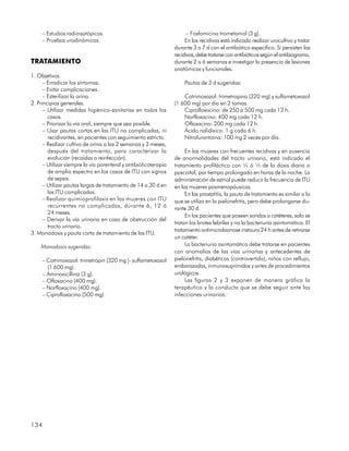 – Estudios radioisotópicos.                                        – Fosfomicina trometamol (3 g).
     – Pruebas urodinámicas.                                           En las recidivas está indicado realizar urocultivo y tratar
                                                                  durante 3 a 7 d con el antibiótico específico. Si persisten las
                                                                  recidivas, debe tratarse con antibióticos según el antibiograma,
TRATAMIENTO                                                       durante 2 a 6 semanas e investigar la presencia de lesiones
                                                                  anatómicas y funcionales.
1. Objetivos.
      – Erradicar los síntomas.                                       Pautas de 3 d sugeridas:
      – Evitar complicaciones.
      – Esterilizar la orina.                                         Cotrimoxazol: trimetropina (320 mg) y sulfametoxazol
2. Principios generales.                                          (1 600 mg) por día en 2 tomas.
      – Utilizar medidas higiénico-sanitarias en todos los            Ciprofloxacino: de 250 a 500 mg cada 12 h.
        casos.                                                        Norfloxacino: 400 mg cada 12 h.
      – Priorizar la vía oral, siempre que sea posible.               Ofloxacino: 200 mg cada 12 h.
      – Usar pautas cortas en las ITU no complicadas, ni              Ácido nalidíxico: 1 g cada 6 h.
        recidivantes, en pacientes con seguimiento estricto.          Nitrofurantoína: 100 mg 2 veces por día.
      – Realizar cultivo de orina a las 2 semanas y 3 meses,
        después del tratamiento, para caracterizar la                  En las mujeres con frecuentes recidivas y en ausencia
        evolución (recaídas o reinfección).                       de anormalidades del tracto urinario, está indicado el
      – Utilizar siempre la vía parenteral y antibioticoterapia   tratamiento profiláctico con ¼ ó ½ de la dosis diaria o
        de amplio espectro en los casos de ITU con signos         poscoital, por tiempo prolongado en horas de la noche. La
        de sepsis.                                                administración de estriol puede reducir la frecuencia de ITU
      – Utilizar pautas largas de tratamiento de 14 a 30 d en     en las mujeres posmenopáusicas.
        las ITU complicadas.                                           En las prostatitis, la pauta de tratamiento es similar a la
      – Realizar quimioprofilaxis en las mujeres con ITU          que se utiliza en la pielonefritis, pero debe prolongarse du-
        recurrentes no complicadas, durante 6, 12 ó               rante 30 d.
        24 meses.
                                                                       En los pacientes que poseen sondas o catéteres, solo se
      – Derivar la vía urinaria en caso de obstrucción del
                                                                  tratan los brotes febriles y no la bacteriuria asintomática. El
        tracto urinario.
                                                                  tratamiento antimicrobianose instaura 24 h antes de retirarse
3. Monodosis y pauta corta de tratamiento de las ITU.
                                                                  un catéter.
    Monodosis sugeridas:                                               La bacteriuria asintomática debe tratarse en pacientes
                                                                  con anomalías de las vías urinarias y antecedentes de
     – Cotrimoxazol: trimetropin (320 mg )- sulfametoxazol        pielonefritis, diabéticos (controvertido), niños con reflujo,
       (1 600 mg).                                                embarazadas, inmunosuprimidos y antes de procedimientos
     – Aminoxicillina (3 g).                                      urológicos.
     – Ofloxacino (400 mg).                                            Las figuras 2 y 3 exponen de manera gráfica la
     – Norfloxacino (400 mg).                                     terapéutica y la conducta que se debe seguir ante las
     – Ciprofloxacino (500 mg).                                   infecciones urinarias.




134
 