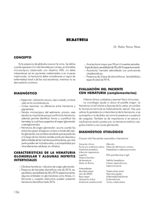 HEMATURIA
                                                                                                         Dr. Pedro Ponce Pérez


CONCEPTO

     Es la presencia de glóbulos rojos en la orina. Se define           – Acantocituria mayor que 5% en 4 muestras seriadas.
cuando aparecen 4 ó más hematíes por campo, en el análisis               Especificidad y sensibilidad de 98 y 84 % respectivamente.
microscópico observado con objetivo 40X; no debe                        – Acantocito: hematíe redondeado con protrusiones
interpretarse así en pacientes cateterizados o en mujeres                 citoplasmáticas.
mestruando. La hematuria debe considerarse un signo de                  – Presencia de 3 tipos de dismorfismos. Sensibilidad y
enfermedad renal o de las vías excretoras, mientras no se                 especificidad de 90 %.
demuestre lo contrario.

                                                                   EVALUACIÓN DEL PACIENTE
DIAGNÓSTICO                                                        CON HEMATURIA (complementarios)

     – Inspección: coloración oscura, roja o rosada, no tiene           Historia clínica cuidadosa y examen físico minucioso.
        valor en la microhematuria.                                     La cronología ayuda a ubicar el posible origen. La
     – Cintas reactivas: no diferencia entre hematuria y           hematuria inicial orienta a lesiones de la uretra, en cambio
        pigmentaria.                                               la hematuria terminal es habitualmente vesical. Hay que
     – Estudio microscópico del sedimento urinario: este           valorar la persistencia o intermitencia de la hematuria, si se
        estudio es importante porque confirma la hematuria,        acompaña o no de dolor, así como la presencia o ausencia
        además permite identificar forma y cuantificar los         de coágulos. También es de importancia si se asocia a
        hematíes, lo cual hace sospechar el origen (glomerular     insuficiencia renal o proteinuria. La hematuria total sin coá-
        o extraglomerular).                                        gulos orienta a una causa glomerular.
     – Hematuria de origen glomerular: ocurre cuando los
        eritrocitos pasan al espacio urinario a través del capi-
                                                                   DIAGNÓSTICO ETIOLÓGICO
        lar glomerular. Los cambios osmolares que se producen
        a lo largo de los túbulos renales producen lesiones y
                                                                   Causas más frecuentes asociadas a hematuria
        deformidades de las membranas eritrocitarias, por otra
        parte pueden ser incluidos solos, o acompañados por        Situación clínica             Afección
        otros elementos celulares, en cilindros.                   Piuria y/o síndrome cístico   Infección del tractus urinario
                                                                   Síndrome prostático           Hiperplasia o adenocarcinoma
CARACTERÍSTICAS DE LA HEMATURIA                                    Infección respiratoria
                                                                   superior                      GN posinfecciosa o IgA
GLOMERULAR Y ALGUNAS NEFRITIS                                      Historia familiar
INTERTICIALES                                                      de hematuria                  Nefritis hereditaria
                                                                   Dolor en flanco               Litiasis, hipercalciuria,
     – Cilindros hemáticos: indicativo de origen glomerular.                                     hiperruricosuria
                                                                   Antecedentes
     – Presencia de hematíes dismórficos más de 20 %, es-
                                                                   de tuberculosis               Tuberculosis renal
       pecifidad y sensibilidad de 60 y 90 % respectivamente;      Uso de AINES                  Necrosis papilar
       algunas entidades no glomerulares como litiasis, in-        Raza negra                    Enfermedad falciforme
       fecciones y uropatía obstructiva pueden presentar           Hematuria cíclica             Endometriosis
       hematuria dismórfica hasta 20 %.                            Síndrome constitucional       Tumor, tuberculosis



136
 